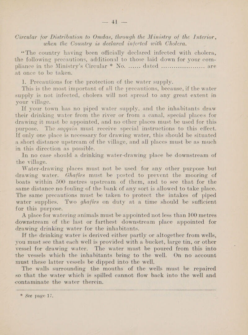 pak iiy ae Circular for Distribution to Omdas, through the Ministry of the Interior, when the Country is declared infected with Cholera. ‘‘The country having been officially declared infected with cholera, the following precautions, additional to those laid down for your com- pliance in the Ministry’s Circular * No. ...... CANO oc fiser stealer eo macs are at once to be taken. 1. Precautions for the protection of the water supply. This is the most important of all the precautions, because, if the water supply is not infected, cholera will not spread to any great extent in your village. If your town has no piped water supply, and the inhabitants draw their drinking water from the river or from a canal, special places for drawing it must be appointed, and no other places must be used for this purpose. The saqggain must receive special instructions to this effect. If only one place is necessary for drawing water, this should be situated a short distance upstream of the village, and all places must be as much in this direction as possible. In no case should a drinking water-drawing place be downstream of the village. Water-drawing places must not be used for any other purpose but drawing water. Ghafirs must be posted to prevent the mooring of boats within 500 metres upstream of them, and to see that for the same distance no fouling of the bank of any sort is allowed to take place. The same precautions must be taken to protect the intakes of piped water supplies. Two ghafirs on duty at a time should be sufficient for this purpose. A place for watering animals must be appointed not less than 100 metres downstream of the last or farthest downstream place appointed for drawing drinking water for the inhabitants. If the drinking water is derived either partly or altogether from wells, you must see that each well is provided with a bucket, large tin, or other vessel for drawing water. The water must be poured from this into the vessels which the inhabitants bring to the well. On no account must these latter vessels be dipped into the well. The walls surrounding the mouths of the wells must be repaired so that the water which is spilled cannot flow back into the well and contaminate the water therein. 