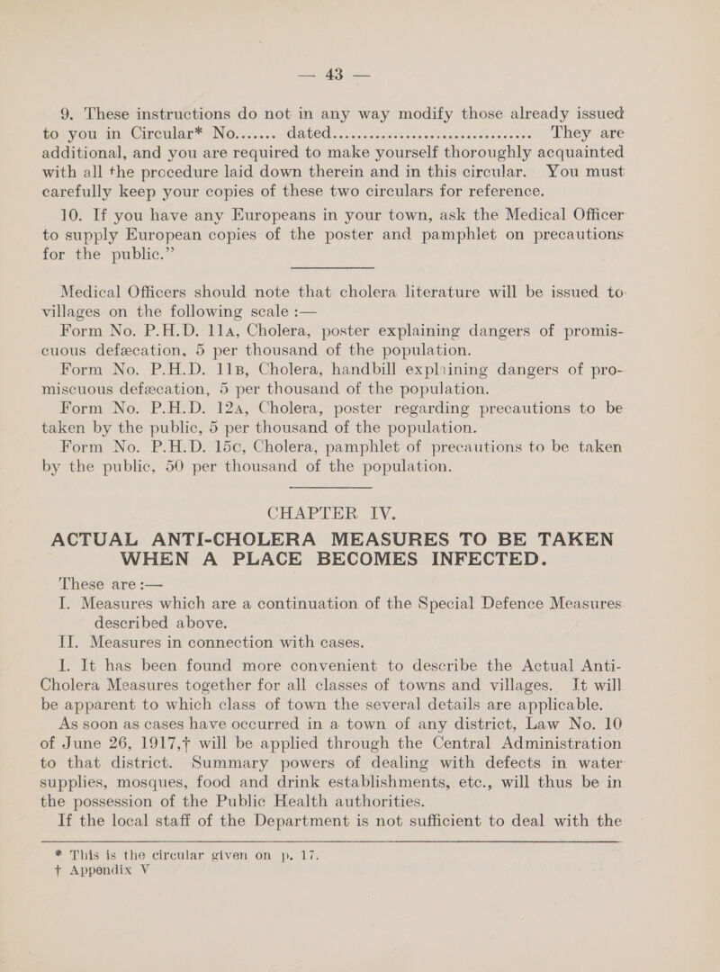 PEAS 9. These instructions do not in any way modify those already issued to you in Circular* No....... GAGES aionuenceealde aetaaanees ore They are additional, and you are required to make yourself thoroughly acquainted with all the procedure laid down therein and in this circular. You must carefully keep your copies of these two circulars for reference. 10. If you have any Europeans in your town, ask the Medical Officer to supply European copies of the poster and pamphlet on precautions for the public.” Medical Officers should note that cholera literature will be issued to: villages on the following scale :— Form No. P.H.D. 114, Cholera, poster explaining dangers of promis- cuous defecation, 5 per thousand of the population. Form No. P.H.D. 118, Cholera, handbill expliining dangers of pro- miscuous defecation, 5 per thousand of the population. Form No. P.H.D. 124, Cholera, poster regarding precautions to be taken by the public, 5 per thousand of the population. Form No. P.H.D. 15c, Cholera, pamphlet of precautions to be taken by the public, 50 per thousand of the population. CHAPTER IV. ACTUAL ANTI-CHOLERA MEASURES TO BE TAKEN WHEN A PLACE BECOMES INFECTED. These are :— I. Measures which are a continuation of the Special Defence Measures described above. II. Measures in connection with cases. I. It has been found more convenient to describe the Actual Anti- Cholera Measures together for all classes of towns and villages. It will be apparent to which class of town the several details are applicable. As soon as cases have occurred in a town of any district, Law No. 10 of June 26, 1917, will be applied through the Central Administration to that district. Summary powers of dealing with defects in water supplies, mosques, food and drink establishments, etc., will thus be in the possession of the Public Health authorities. If the local staff of the Department is not sufficient to deal with the * This is the circular given on p. 17.