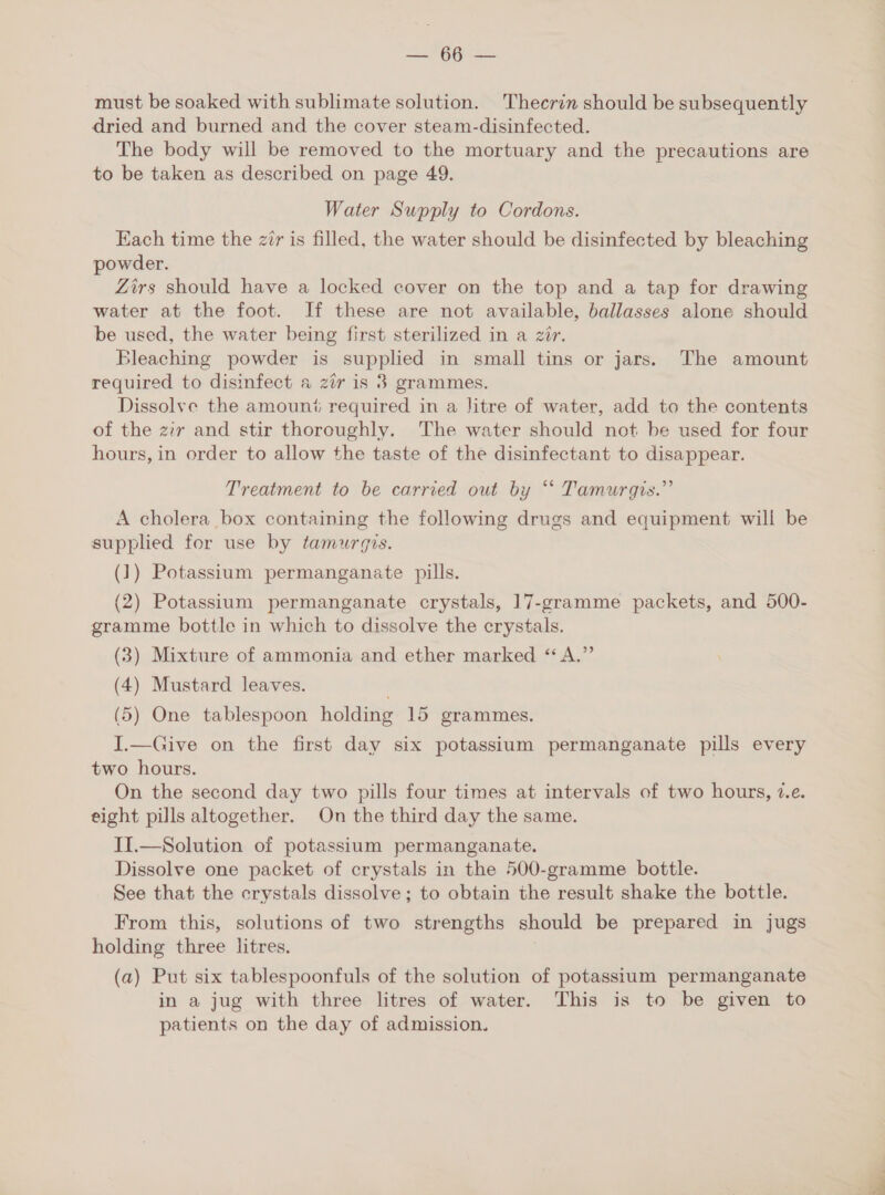 es ean must be soaked with sublimate solution. Thecrin should be subsequently dried and burned and the cover steam-disinfected. The body will be removed to the mortuary and the precautions are to be taken as described on page 49. Water Supply to Cordons. Each time the zir is filled, the water should be disinfected by bleaching powder. Zirs should have a locked cover on the top and a tap for drawing water at the foot. If these are not available, ballasses alone should be used, the water being first sterilized in a zir. Bleaching powder is supplied in small tins or jars. The amount required to disinfect a zér is 8 grammes. Dissolve the amount required in a litre of water, add to the contents of the zir and stir thoroughly. The water should not be used for four hours, in order to allow the taste of the disinfectant to disappear. Treatment to be carried out by ‘ Tamurgis.” A cholera box containing the following drugs and equipment will be supplied for use by tamurgis. (1) Potassium permanganate pills. (2) Potassium permanganate crystals, 17-gramme packets, and 500- gramme bottle in which to dissolve the crystals. (3) Mixture of ammonia and ether marked “ A.” (4) Mustard leaves. (5) One tablespoon holding 15 grammes. I.—Give on the first day six potassium permanganate pills every two hours. On the second day two pills four times at intervals of two hours, 7.e. eight pills altogether. On the third day the same. II.—Solution of potassium permanganate. Dissolve one packet of crystals in the 500-gramme bottle. See that the crystals dissolve; to obtain the result shake the bottle. From this, solutions of two strengths should be prepared in jugs holding three litres. (a) Put six tablespoonfuls of the solution of potassium permanganate in a jug with three litres of water. This is to be given to patients on the day of admission.