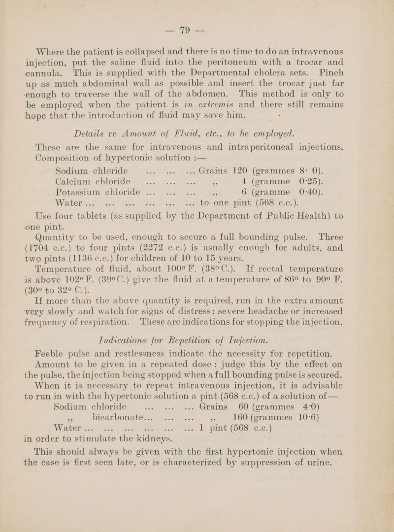 ae per Where the patient is collapsed and there is no time to do an intravenous injection, put the saline fluid into the peritoneum with a trocar and eannula. This is supplied with the Departmental cholera sets. Pinch up as much abdominal wall as possible and insert the trocar just far enough to traverse the wall of the abdomen. This method is only to be employed when the patient is im extremis and there still remains hope that the introduction of fluid may save him. . Details re Amount of Fluid, etc., to be employed. These are the same for intravenous and intraperitoneal injections. Composition of hypertonic solution :— Sodium chloride ws due, soe Grains, 120: (grammes 8 0): Caicram ebleride yj... bce Jase Rs 4 (gramme 0:25). iPotassrum chloride 2.28 4.0) Re 6 (gramme 0-40). Water . -~ rae es . to one pint (568 c.c.). Use four nile (as nee by the Department of Public Health) t one pint. Quantity to be used, enough to secure a full bounding pulse. Three (1704 c.c.) to four pints (2272 c.c.) is usually enough for adults, and two pints (1136 ¢.c.) for children of 10 to 15 years. Temperature of fluid, about 100°F. (38°C.). If rectal temperature is above 102°F. (39°C.) give the fluid at a temperature of 86° to 90° F. (30° to 32° C.). If more than the above quantity is required, run in the extra amount very slowly and watch for signs of distress: severe headache or increased frequency of respiration. ‘These are indications for stopping the injection. Indications for Repetition of Injection. Feeble pulse and restlessness indicate the necessity for repetition. Amount to be given in a repeated dose: judge this by the effect on the pulse, the injection being stopped when a full bounding pulse is secured. When it is necessary to repeat intravenous injection, it is advisable to run in with the hypertonic solution a pint (568 ¢.c.) of a solution of — Sodium chloride ie “oa ee Grams 60) (grammes 4-0) a biearbonate.c, (f2 sce es 160 (grammes 10-6) Water . eh Shade (Sra MIN (OOS ere,) in order to seimilats the ener: This should always be given with the first hypertonic injection when the case is first seen late, or is characterized by suppression of urine.