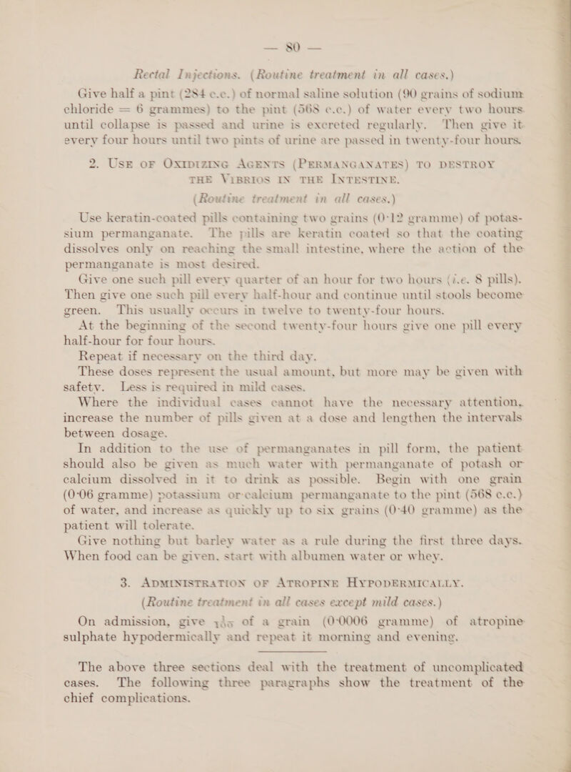 Rectal Injections. (Routine treatment in all cases.) Give half a pint (284 ¢.c.) of normal saline solution (90 grains of sodium: chloride = 6 grammes) to the pint (568 ¢.c.) of water every two hours. until collapse is passed and urine is excreted regularly. Then give it every four hours until two pints of urine are passed in twenty-four hours. 2. Use oF Oxtpizinc AGENTS (PERMANGANATES) TO DESTROY THE ViBRIOS IN THE INTESTINE. (Routine treatment in all cases.) Use keratin-coated pills containing two grains (0°12 gramme) of potas- sium permanganate. The pills are keratin coated so that the coating dissolves only on reaching the smal! intestine, where the action of the permanganate is most desired. Give one such pill every quarter of an hour for two hours (i.e. 8 pills). Then give one such pill every half-hour and continue until stools become green. This usually occurs in twelve to twenty-four hours. At the beginning of the second twenty-four hours give one pill every half-hour for four hours. Repeat if necessary on the third day. These doses represent the usual amount, but more may be given with safety. Less is required in mild cases. Where the individual cases cannot have the necessary attention, increase the number of pills given at a dose and lengthen the intervals between dosage. In addition to the use of permanganates in pill form, the patient should also be given as much water with permanganate of potash or calcium dissolved in it to drink as possible. Begin with one grain (0-06 gramme) potassium orcaleium permanganate to the pint (568 c.c.) of water, and increase as quickly up to six grains (0-40 gramme) as the patient will tolerate. Give nothing but barley water as a rule during the first three days. When food can be given, start with albumen water or whey. 3. ADMINISTRATION OF ATROPINE HYPoODERMICALLY. (Routine treatment in all cases except mild cases.) sulphate hypodermically and repeat it morning and evening. The above three sections deal with the treatment of uncomplicated cases. The following three paragraphs show the treatment of the chief complications.  vue PE —————— &lt;a a