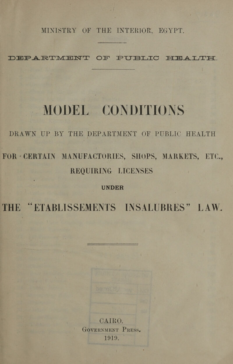 MINISTRY OF THE INTERIOR, EGYPT. fo ee Voi LC OF. PUBLIC HHA LTE, MODEL CONDITIONS DRAWN UP BY THE DEPARTMENT OF PUBLIC HEALTH FOR - CERTAIN MANUFACTORIES, SHOPS, MARKETS, ETC, REQUIRING LICENSES UNDER THE ~ETABLISSEMENTS INSALUBRES” LAW.  CAIRO. GOVERNMENT Press, 1919. ©