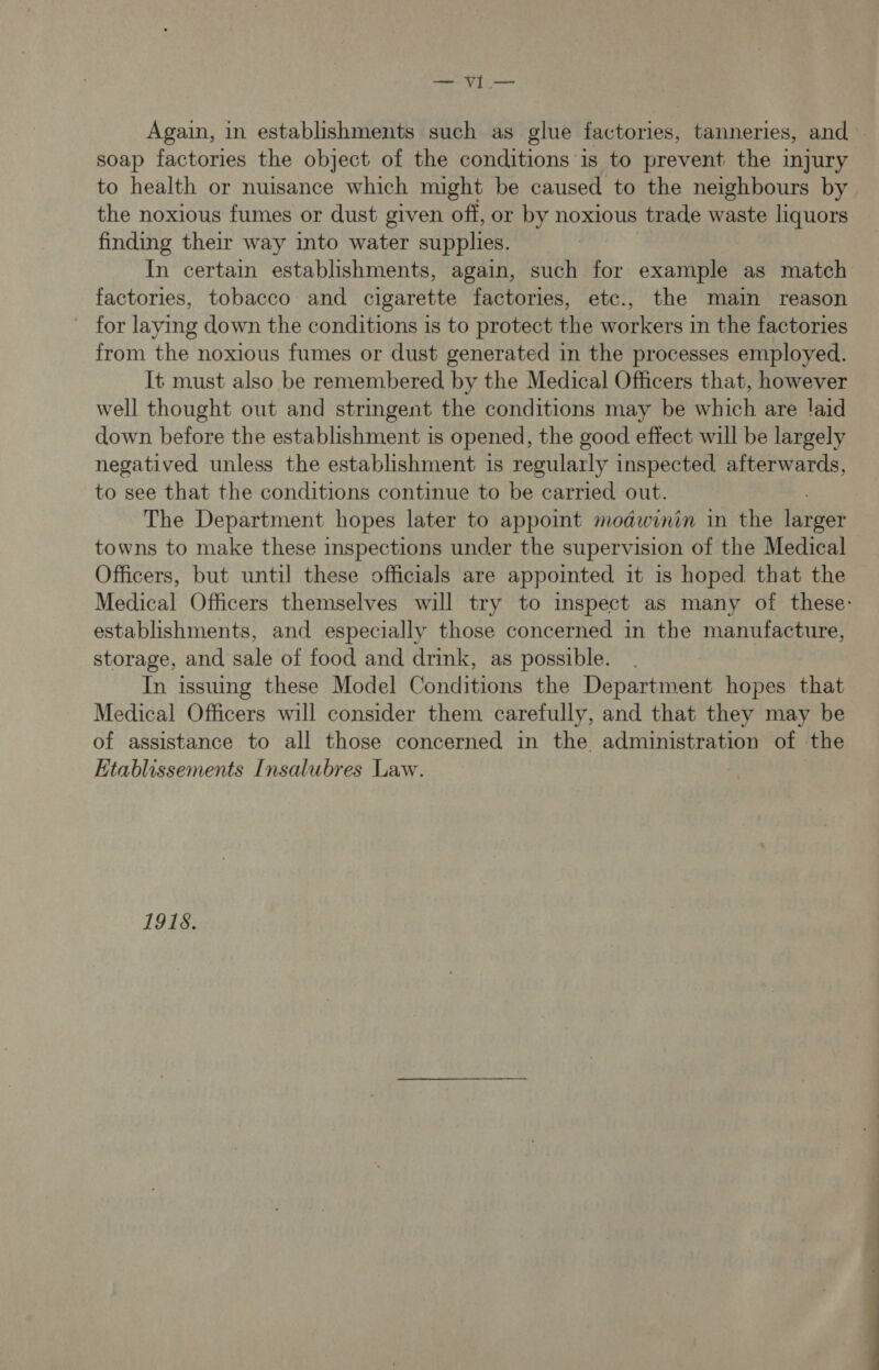 — vyI— Again, in establishments such as glue factories, tanneries, and | soap factories the object of the conditions is to prevent the injury to health or nuisance which might be caused to the neighbours by the noxious fumes or dust given off, or by noxious trade waste liquors finding their way into water supplies. In certain establishments, again, such for example as match factories, tobacco and cigarette factories, etc., the main reason ~ for laying down the conditions is to protect the workers in the factories from the noxious fumes or dust generated in the processes employed. It must also be remembered by the Medical Officers that, however well thought out and stringent the conditions may be which are laid down before the establishment is opened, the good effect will be largely negatived unless the establishment is regularly inspected afterwards, to see that the conditions continue to be carried out. The Department hopes later to appoint modwinin in the fa towns to make these inspections under the supervision of the Medical Officers, but until these officials are appointed it is hoped that the Medical Officers themselves will try to inspect as many of these: establishments, and especially those concerned in the manufacture, storage, and sale of food and drink, as possible. : In issuing these Model Conditions the Department hopes that Medical Officers will consider them carefully, and that they may be of assistance to all those concerned in the administration of the Etablissements Insalubres Law. | 1918.