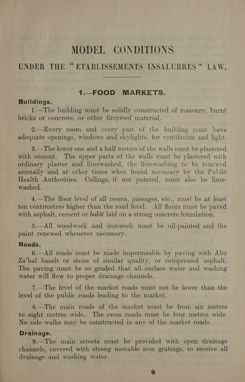 MODEL CONDITIONS UNDER THE “ ETABLISSEMENTS INSALUBRES” LAW. 1._FOOD MARKETS. Buildings. 1.—The building must be solidly constructed of masonry, burnt bricks or concrete, or other fireproof material. .2.—Every room and every part of the building must have adequate openings, windows and skylights, for ventilation and light. 3.—The lower one and a half metres of the walls must be plastered with cement. The upper parts of the walls must be plastered with ordinary plaster and limewashed, the limewashing to be renewed annually and at other times when found necessary by the Public Health Authorities. Ceilings, if not painted, must also be lime- washed. 4.—The floor level of all rooms, passages, etc., must be at least ten centimetres higher than the road level. All floors must be paved with asphalt, cement or baldt laid on a strong concrete foundation. : 5.—All woodwork and ironwork must be oil-painted and the paint renewed whenever necessary. Roads. : | 6.—All roads must be made impermeable by paving with Abu Za‘bal basalt or stone of similar quality, or compressed, asphalt. The paving must be so graded that all surface water and washing water will flow to proper drainage channels. at: 7.—The level of the market roads must not be lower than the level of the public roads leading to the market. 8.—The main roads of the market must be from six metres to eight metres wide. The cross roads must be four metres wide. No side walks may be constructed in any of the market roads. Drainage. 9.—The main streets must be provided with open drainage channels, covered with strong movable iron gratings, to receive all drainage and washing water.