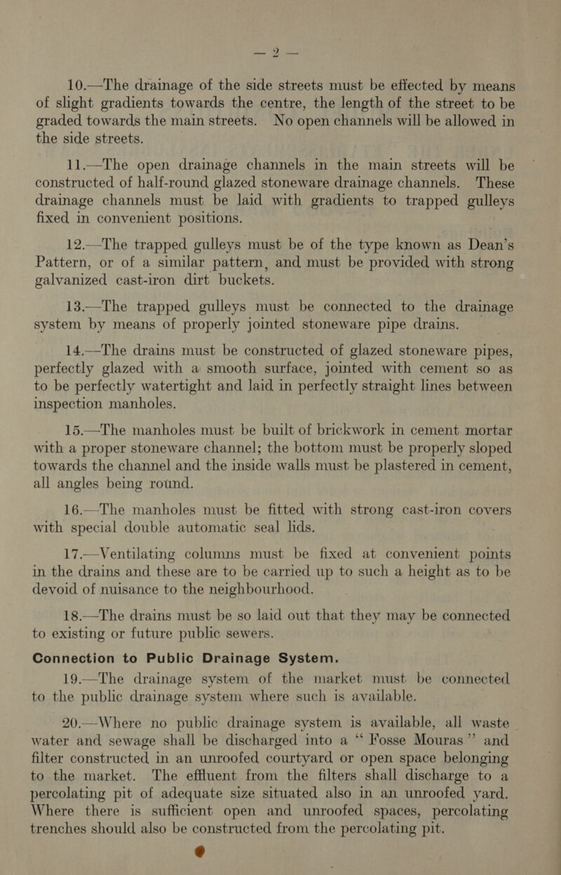 > eats 10.—The drainage of the side streets must be effected by means of slight gradients towards the centre, the length of the street to be graded towards the main streets. No open channels will be allowed in the side streets. | 11.—The open draimage channels in the main streets will be constructed of half-round glazed stoneware drainage channels. These drainage channels must be laid with gradients to trapped gulleys fixed in convenient positions. 12.—The trapped gulleys must be of the type known as Dean’s Pattern, or of a similar pattern, and must be provided with strong galvanized cast-iron dirt buckets. 13.—The trapped gulleys must be connected to the drainage system by means of properly jointed stoneware pipe drains. 14.—The drains must be constructed of glazed stoneware pipes, perfectly glazed with a smooth surface, jointed with cement so as to be perfectly watertight and laid in perfectly straight lines between inspection manholes. 15.—The manholes must be built of brickwork in cement mortar with a proper stoneware channel; the bottom must be properly sloped towards the channel and the inside walls must be plastered in cement, all angles being round. 16.—The manholes must be fitted with strong cast-iron covers with special double automatic seal lids. 17.—Ventilating columns must be fixed at convenient points in the drains and these are to be carried up to such a height as to be devoid of nuisance to the neighbourhood. 18.—The drains must be so laid out that they may be connected to existing or future public sewers. Connection to Public Drainage System. 19.—The drainage system of the market must be connected to the public drainage system where such is available. 7 20.—Where no public drainage system is available, all waste water and sewage shall be discharged into a “ Fosse Mouras”’ and filter constructed in an unroofed courtyard or open space belonging to the market. The effluent from the filters shall discharge to a percolating pit of adequate size situated also in an unroofed yard. Where there is sufficient open and unroofed spaces, percolating trenches should also be constructed from the percolating pit.