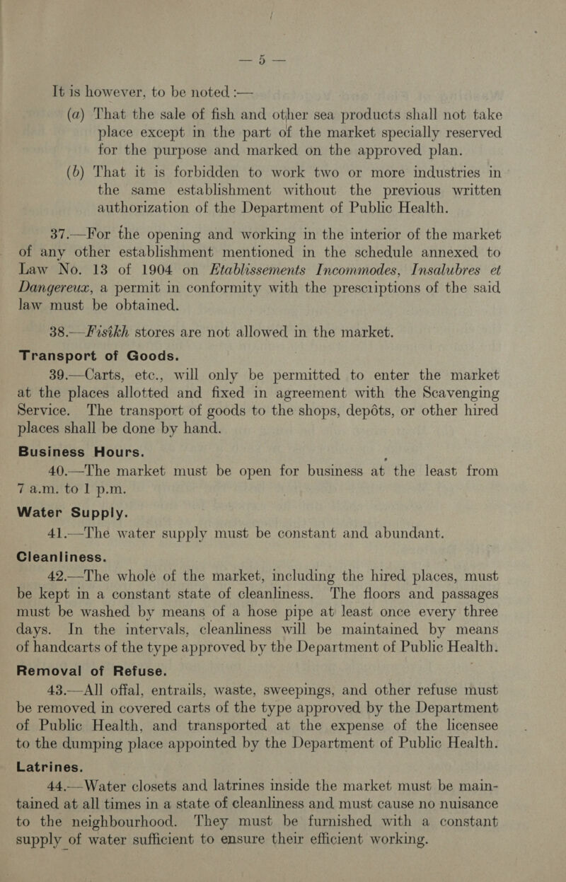 eer, eee It is however, to be noted :— (a) That the sale of fish and other sea products shall not take place except in the part of the market specially reserved for the purpose and marked on the approved. plan. (6) That it is forbidden to work two or more industries in the same establishment without the previous written authorization of the Department of Public Health. 37.—For the opening and working in the interior of the market of any other establishment mentioned in the schedule annexed to Law No. 13 of 1904 on Htablissements Incommodes, Insalubres et Dangereux, a permit in conformity with the prescriptions of the said law must be obtained. 38.—Fisikh stores are not allowed in the market. Transport of Goods. 39.—Carts, etc., will only be permitted to enter the market at the places allotted and fixed in agreement with the Scavenging Service. The transport of goods to the shops, depots, or other hired places shall be done by hand. Business Hours. ; 40.—The market must be open for business at the least from 7 a.m. to 1 p.m. Water Supply. 41.—The water supply must be constant and abundant. Cleanliness. 42.—The whole of the market, including the hired places, must be kept in a constant state of cleanliness. The floors and passages must be washed by means of a hose pipe at least once every three days. In the intervals, cleanliness will be maintained by means of handcarts of the type approved by the Department of Public Health. Removal of Refuse. 43.—All offal, entrails, waste, sweepings, and other refuse must be removed in covered carts of the type approved, by the Department of Public Health, and transported at the expense of the licensee to the dumping place appointed by the Department of Public Health. Latrines. 44._-Water closets and latrines inside the market must be main- tained, at all times in a state of cleanliness and, must cause no nuisance to the neighbourhood. They must be furnished with a constant supply of water sufficient to ensure their efficient working.