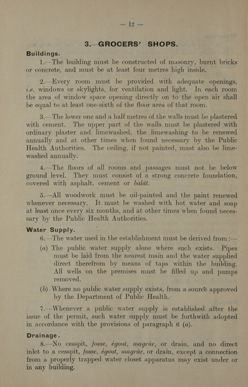 | 3.—GROCERS’ SHOPS. Buildings. 1.—The building must be constructed of masonry, burnt bricks or concrete, and must be at least four metres high inside. 2.—Every room must be provided with adequate openings, v.e. windows or skylights, for ventilation and lhght. In each room the area of window space opening directly on to the open air shall be equal to at least one-sixth of the floor area of that room. 3.—The lower one and a half metres of the walls must be plastered with cement. The upper part of the walls must be plastered with ordinary plaster and limewashed, the limewashing to be renewed annually and at other times when found necessary by the Public Health Authorities. The ceiling, if not painted, must also be lime- washed annually. 4.—The floors of all rooms and passages must not be below ground level. They must consist of a strong concrete foundation, covered with asphalt, cement or baldt. 5.—All woodwork must be oil-painted and the paint renewed whenever necessary. It must be washed with hot water and soap at least once every six months, and at other times when found neces- sary by the Public Health Authorities. Water Supply. 6.—The water used in the establishment must be derived from :-— (a) The public water supply alone where such exists. Pipes must be laid from the nearest main and the water supplied direct therefrom by means of taps within the building. All wells on the premises must be filled up and pumps removed. (b) Where no public water supply exists, from a source approved by the Department of Public Health. 7.—Whenever a public water supply is established after the issue of the permit, such water supply must be forthwith adopted in accordance with the provisions of paragraph 6 (a). Drainage. 8.—No cesspit, fosse, égouwt, magrir, or drain, and no direct inlet to a cesspit, fosse, égout, magrur, or drain, except a connection from a properly trapped water closet apparatus may exist under or in any building.