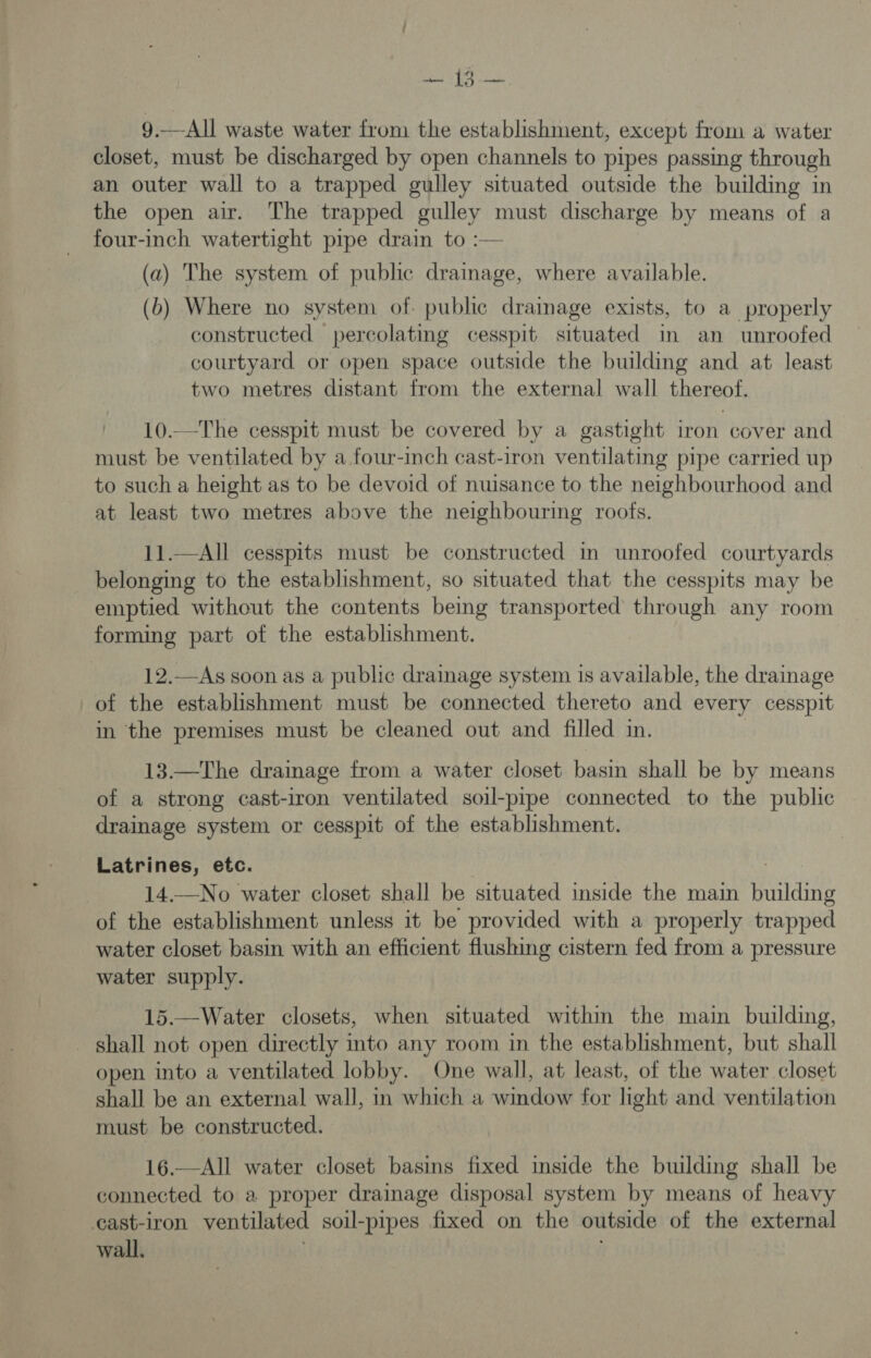 9.—All waste water from the establishment, except from a water closet, must be discharged by open channels to pipes passing through an outer wall to a trapped gulley situated outside the building in the open air. The trapped gulley must discharge by means of a four-inch watertight pipe drain to :— (a) The system of public drainage, where available. (b) Where no system of. public drainage exists, to a properly constructed | percolating cesspit situated in an unroofed courtyard or open space outside the building and at least two metres distant from the external wall thereof. 10.—The cesspit must be covered by a gastight iron cover and must be ventilated by a four-inch cast-iron ventilating pipe carried up to such a height as to be devoid of nuisance to the neighbourhood and at least two metres above the neighbouring roofs. 11.—All cesspits must be constructed in unroofed courtyards belonging to the establishment, so situated that the cesspits may be emptied without the contents being transported through any room forming part of the establishment. 12.—As soon as a public drainage system is available, the drainage of the establishment must be connected thereto and every cesspit in the premises must be cleaned out and filled im. 13.—The drainage from a water closet basin shall be by means of a strong cast-iron ventilated soil-pipe connected to the public drainage system or cesspit of the establishment. Latrines, etc. 14.—No water closet shall be situated inside the main building of the establishment unless it be provided with a properly trapped water closet basin with an efficient flushing cistern fed from a pressure water supply. 15.—Water closets, when situated within the main building, shall not open directly into any room in the establishment, but shall open into a ventilated lobby. One wall, at least, of the water closet shall be an external wall, in which a window for light and ventilation must be constructed. 16.—All water closet basins fixed inside the building shall be connected to a proper drainage disposal system by means of heavy cast-iron ventilated soil-pipes fixed on the outside of the external wall.
