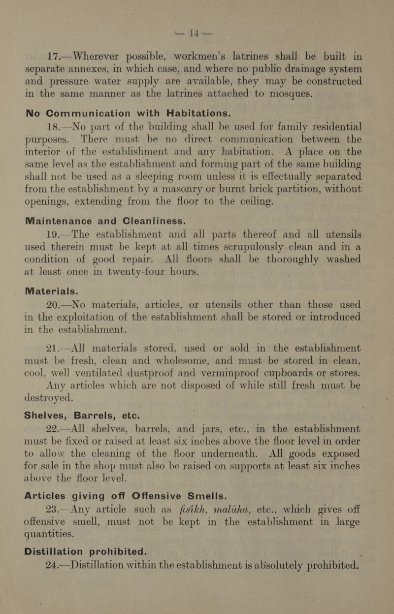 — 4 — 17.—Wherever possible, workmen’s latrines shall be built in separate annexes, in which case, and where no public drainage system and pressure water supply are available, they may be constructed in the same manner as the latrines attached to mosques. No Communication with Habitations. 18.—No part of the building shall be used for family residential purposes. There must be no direct’ communication between the interior of the establishment and any habitation. A place on the same level as the establishment and forming part of the same building shall not be used as a sleeping room unless it 1s effectually separated from the establishment by a masonry or burnt brick partition, without openings, extending from the floor to the ceiling. Maintenance and Cleanliness. 19.—The establishment and all parts thereof and all utensils used therein must be kept at all times scrupulously clean and in a condition of good repair. All floors shall be thoroughly washed — at least once in twenty-four hours. : | Materials. 20.—No materials, articles, or utensils other than those used in the exploitation of the establishment shall be stored or introduced in the establishment. 21.—All materials stored. used or sold in the establishment must be fresh, clean and wholesome, and must be stored in clean, cool, well ventilated dustproof and verminproof cupboards or stores. Any articles which are not disposed of while still fresh must be destroyed. Shelves, Barrels, etc. 22.—All shelves, barrels, and jars, etc., in the establishment must be fixed or raised at least six inches above the floor level in order to allow the cleaning of the floor underneath. All goods exposed for sale in the shop must also be raised on supports at least six inches above the floor level. Articles giving off Offensive Smells. 23.—Any article such as fisikh, maluha, etc., which gives off offensive smell, must not be kept in the establishment in large quantities. Distillation prohibited. 24.— Distillation within the establishment is absolutely sirohibited,