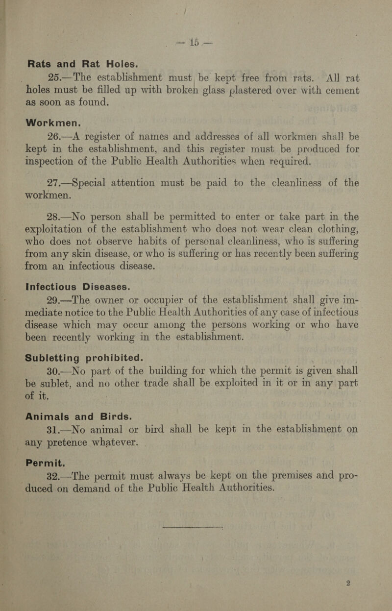 Rats and Rat Holes. 25.—The establishment must, be kept free from rats. All rat as soon as found. Workmen. 26.—A register of names and addresses of all workmen shall be kept in the establishment, and this register must be produced for inspection of the Public Health Authorities when required. 27.—Special attention must be paid to the cleanliness of the workmen. 28.—No person shall be permitted to enter or take part in the exploitation of the establishment who does not wear clean clothing, who does not observe habits of personal cleanliness, who is suffering from any skin disease, or who is suffering or has recently been suffering Infectious Diseases. 29.—The owner or occupier of the establishment shall give im- mediate notice to the Public Health Authorities of any case of infectious disease which may occur among the persons working or who have been recently working in the establishment. Subletting prohibited. 30.—No part of the building for which the permit is given shall be sublet, and no other trade shall be exploited in it or in any part of it. Animals and Birds. 31.—No animal or bird shall be kept in the establishment on any pretence whatever. Permit. | 32.—The permit must always be kept on the premises and pro-