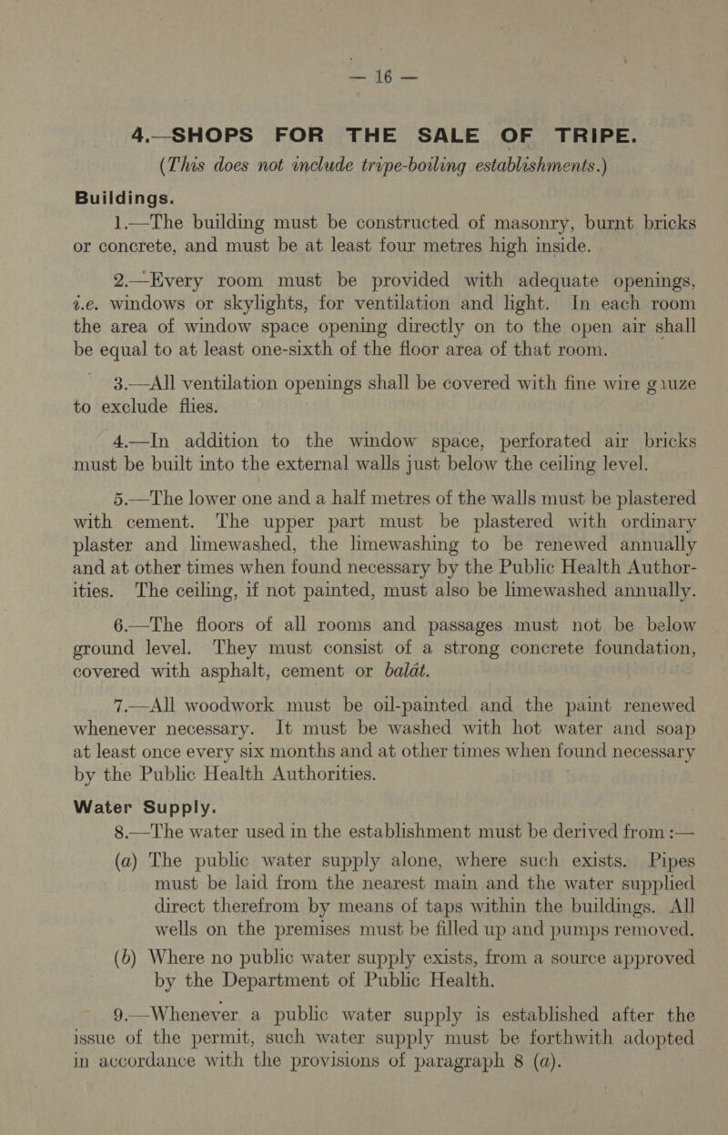 4._SHOPS FOR THE SALE OF TRIPE. (This does not include tripe-boiling establishments.) Buildings. 1.—The building must be constructed of masonry, burnt bricks or concrete, and must be at least four metres high inside. 2.—Every room must be provided with adequate openings, v.e. windows or skylights, for ventilation and hght. In each room the area of window space opening directly on to the open air shall be equal to at least one-sixth of the floor area of that room. 3.—All ventilation openings shall be covered with fine wire gvuze to exclude files. | | 4.—In addition to the window space, perforated air bricks must be built into the external walls just below the ceiling level. 5.—The lower one and a half metres of the walls must be plastered with cement. The upper part must be plastered with ordinary plaster and limewashed, the limewashing to be renewed annually and at other times when found necessary by the Public Health Author- ities. The ceiling, if not painted, must also be limewashed annually. 6.—The floors of all rooms and passages must not be below ground level. They must consist of a strong concrete foundation, covered with asphalt, cement or baldt. 7.—All woodwork must be oil-paited and the paint renewed whenever necessary. It must be washed with hot water and soap at least once every six months and at other times when found necessary by the Public Health Authorities. Water Supply. , 8.—The water used in the establishment must be derived from :— (a) The public water supply alone, where such exists. Pipes must be laid from the nearest main and the water supplied direct therefrom by means of taps within the buildings. All wells on the premises must be filled up and pumps removed. (b) Where no public water supply exists, from a source approved by the Department of Public Health. 9.—Whenever. a public water supply is established after the issue of the permit, such water supply must be forthwith adopted
