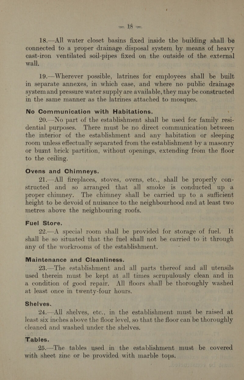 18.—All water closet basins fixed inside the building shall be connected to a proper drainage disposal system by means of heavy cast-iron ventilated soil-pipes fixed on the outside of the external wall. 19.—Wherever possible, latrmes for employees shall be built in separate annexes, in which case, and where no public drainage system and pressure water supply are available, they may be constructed in the same manner as the latrines attached to mosques. No Communication with Habitations. ’ 20.—No part of the establishment shall be used for family resi- dential purposes. There must be no direct communication between the interior of the establishment and any habitation or sleeping room unless effectually separated from the establishment by a masonry or burnt brick partition, without openings, extending from the floor to the ceiling. Ovens and Chimneys. 21.—All fireplaces, stoves, ovens, etc., shall be properly con- structed and so arranged that all smoke is conducted up a proper chimney. ‘he chimney shall be carried up to a sufficient height to be devoid of nuisance to the neighbourhood and at least two metres above the neighbouring roofs. Fuel Store. 22.—A special room shall be provided for storage of fuel. It shall be so situated that the fuel shall not be carried to it through any of the workrooms of the establishment. Maintenance and Cleanliness. 23.—The establishment and all parts thereof and all utensils used therein must be kept at all times scrupulously clean and in a condition of good repair. All floors shall be thoroughly washed at least once in twenty-four hours. Shelves. 24.—All shelves, etc., in the establishment must be raised at least six inches above the floor level, so that the floor can be thoroughly cleaned and washed under the shelves. Tables. 25.—The tables used in the establishment must be covered with sheet zinc or be provided with marble tops.