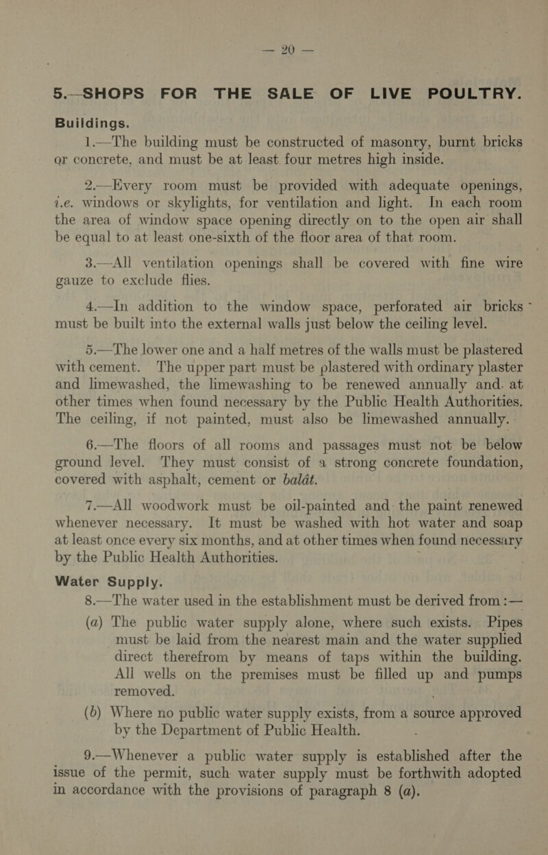aeaty (es 5.—_SHOPS FOR THE SALE OF LIVE POULTRY. Buildings. 1.—The building must be constructed of masonry, burnt bricks or concrete, and must be at least. four metres high inside. 2.—Every room must be provided with adequate openings, z.e. windows or skylights, for ventilation and light. In each room the area of window space opening directly on to the open air shall be equal to at least one-sixth of the floor area of that room. 3.—All ventilation openings shall be covered with fine wire gauze to exclude flies. 4.—In addition to the window space, perforated air bricks ~ must be built into the external walls just below the ceiling level. 5.—The lower one and a half metres of the walls must be plastered with cement. The upper part must be plastered with ordinary plaster and limewashed, the limewashing to be renewed annually and. at other times when found necessary by the Public Health Authorities. The ceilmg, if not painted, must also be limewashed annually. - 6.—The floors of all rooms and passages must not be below ground level. They must consist of a strong concrete foundation, covered with asphalt, cement or baldt. 7.—All woodwork must be oil-painted and the paimt renewed whenever necessary. It must be washed with hot water and soap at least once every six months, and at other times when found necessary by the Public Health Authorities. Water Supply. 8.—The water used in the establishment must be derived from :— (a) The public water supply alone, where such exists. Pipes must be laid from the nearest main and the water supplied direct therefrom by means of taps within the building. All wells on the premises must be filled up and pumps removed. (0) Where no public water supply exists, from a source approved by the Department of Public Health. 9.—Whenever a public water supply is established after the issue of the permit, such water supply must be forthwith adopted