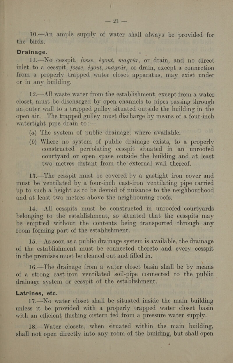 ee 10.—An ample supply of water shall always be provided for the birds. Drainage. ee 11.—No cesspit, fosse, égout, magrér, or drain, and no direct inlet to a cesspit, fosse, égout, magrir, or drain, except a connection from a properly trapped water closet apparatus, may exist under or in any building. 12.—All waste water from the establishment, except from a water closet, must be discharged by open channels to pipes passing through an outer wall to a trapped gulley situated outside the building in the open air. The trapped gulley must discharge by means of a four-inch watertight pipe drain to :— (a) The system of public drainage, where available. (6b) Where no system of public dramage exists, to a properly constructed percolating cesspit situated in an unroofed courtyard or open space outside the building and at least two metres distant from the’external wall thereof. 13.—The cesspit must be covered by a gastight iron cover and must be ventilated by a four-inch cast-iron ventilating pipe carried up to such a height as to be devoid of nuisance to the neighbourhood and at least two metres above the neighbouring roofs. 14.—All cesspits must be constructed in unroofed courtyards belonging to the establishment, so situated that the cesspits may be emptied without the contents being transported through any room forming part of the establishment. 15.—As soon as a public drainage system is available, the drainage of the establishment must be connected thereto and every cesspit in the premises must be cleaned out and filled in. 16.—The drainage from a water closet basin shall be by means of a strong cast-iron ventilated soil-pipe connected to the public — drainage system or cesspit of the establishment. Latrines, etc. 17.—No water closet shall be situated inside the main building unless it be provided with a properly trapped water closet basin with an efficient flushing cistern fed from a pressure water supply. 18.—Water closets, when situated within the main building, shall not open directly into any room of the building, but shall open