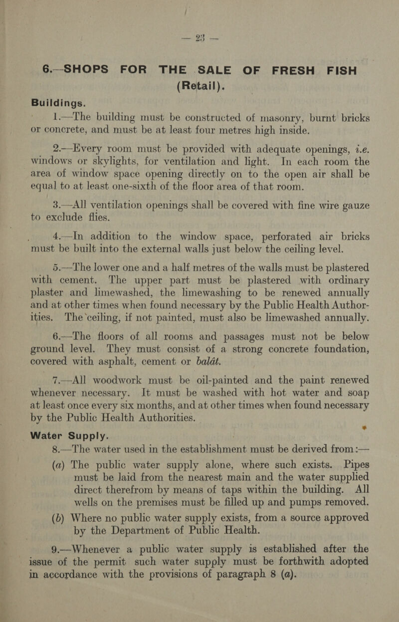 6.-SHOPS FOR THE SALE OF FRESH FISH (Retail). Buildings. 1.—The building must be constructed of masonry, burnt bricks or concrete, and must be at least four metres high inside. 2.—Hvery room must be provided with adequate openings, 2.e. windows or skylights, for ventilation and light. In each room the _area of window space opening directly on to the open air shall be equal to at least one-sixth of the floor area of that room. 3.—All ventilation openings shall be covered with fine wire gauze to exclude flies. 4.—In addition to the window space, perforated air bricks must be built into the external walls just below the ceiling level. 5.—The lower one and a half metres of the walls must be plastered with cement. The upper part must be plastered with ordinary plaster and limewashed, the limewashing to be renewed annually and at other times when found necessary by the Public Health Author- ities. The ceiling, if not painted, must also be limewashed annually. 6.—The floors of all rooms and passages must not be below ground level. They must consist of a strong concrete foundation, covered with asphalt, cement or baldt. 7.—All woodwork must be oil-painted and the paint renewed whenever necessary. It must be washed with hot water and soap at least once every six months, and at other times when found necessary by the Public Health Authorities. Water Supply. 8.—The water used in the ae aro ai must be derived from :— (a) The public water supply alone, where such exists. Pipes must be laid from the nearest main and the water supplied direct therefrom by means of taps within the building. All wells on the premises must be filled up and pumps removed. by the Department of Public Health. 9.—Whenever a public water supply is established after the issue of the permit such water supply must be forthwith adopted in accordance with the provisions of paragraph 8 (a). e