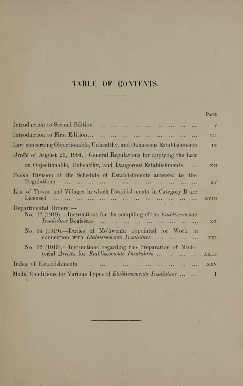 TABLE OF CONTENTS. Introduction to Second Edition Introduction to First Edition... _ Law concerning Objectionable, Unhealthy, and Dangerous Establishments Arrété of August 29, 1904. General Regulations for applying the Law on Objectionable, Unhealthy, and Dangerous Establishments Sahha Division of the Schedule of Establishments annexed to the Regulations List of Towns and Vee in which Establishments in Sear ae B are Licensed r PSaee ee Departmental Orders :— ' No. 42 (1919).—Instructions for the SO of the Htablissements Insalubres Registers IE oes wu ch ree easter es No. 54 (1919).—Duties of Mo‘awenin appointed for Work in connection with Htablissements Insalubres A? No. 62 (1919).—Instructions regarding the Preparation of Minis- terial Arrétés for Htablissements Insalubres ... Index of Establishments Model Conditions for Various Types of Ltablissements Insalubres ... Pact Vil Ix XII XV XVIII XXI XXII XXV ]