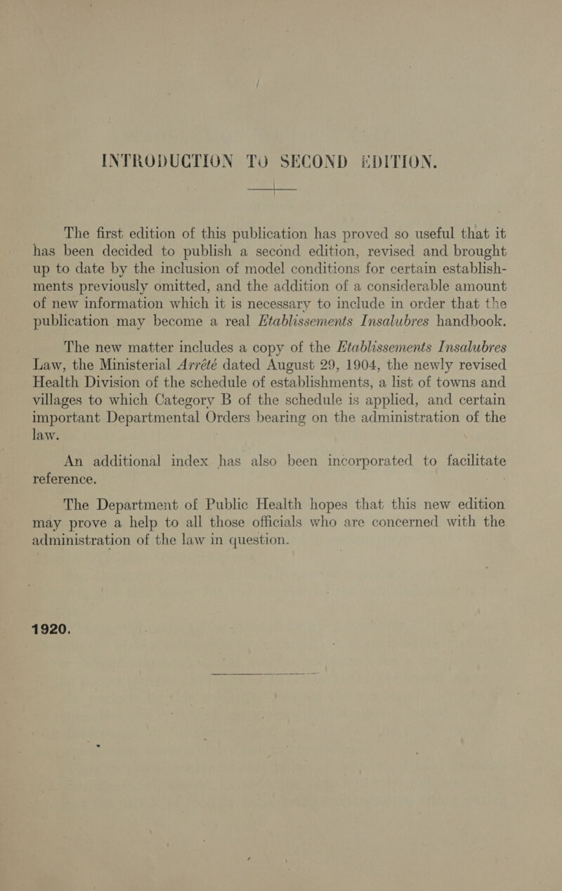 The first edition of this publication has proved so useful that it has been decided to publish a second edition, revised and brought up to date by the inclusion of model conditions for certain establish- ments previously omitted, and the addition of a considerable amount of new information which it is necessary to include in order that the publication may become a real Htablissements Insalubres handbook. The new matter includes a copy of the Htablassements Insalubres Law, the Ministerial Arrété dated August 29, 1904, the newly revised Health Division of the schedule of establishments, a list of towns and villages to which Category B of the schedule is applied, and certain important Departmental Orders bearing on the administration of the law. ; An additional index has also been incorporated to facilitate reference. The Department of Public Health hopes that this new edition may prove a help to all those officials who are concerned with the administration of the law in question. 1920, ep nner rs i