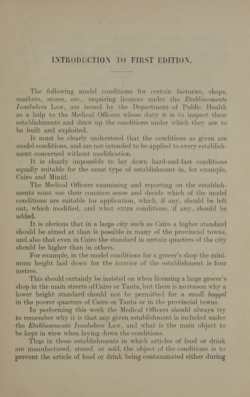 / | The following model conditions for certain factories, shops, markets, stores, etc., requiring licences under the Htablissements Insalubres Law, are issued by the Department of Public Health as a help to the Medical Officers whose duty it 1s to inspect these establishments and draw up the conditions under which they are to be built and exploited. It must be clearly understood that the conditions as given are model conditions, and are not intended to be applied to every establish- ment concerned without modification. It is clearly impossible to lay down hard-and-fast conditions equally suitable for the same type of establishment in, for example, Cairo and Mintf. The Medical Officers examining and reporting on the establish- ments must use their common sense and decide which of the model conditions are suitable for application, which, if any, should be left out, which modified, and what extra conditions, if any, should be added. It is obvious that in a large city such as Cairo a higher standard should be aimed at than is possible in many of the provincial towns, and also that even in Cairo the standard in certain quarters of the city should be higher than in others. For example, in the model conditions for a grocer’s shop the mini- mum height laid down for the interior of the establishment 1s four metres. This should. certainly be insisted on when licensing a large grocer’s shop in the main streets of Cairo or Tanta, but there 1s noreason why a lower height standard should not be permitted for a small baqgal in the poorer quarters of Cairo or Tanta or in the provincial towns. In performing this work the Medical Officers should always try to remember why it is that any given establishment is included under the Ktablissements Insalubres Law, and what is the main object to be kept in view when laying down the conditions. Thus in those establishments in which articles of food or drink are manufactured, stored, or sold, the object of the conditions is to prevent the article of food or drink being contaminated either during