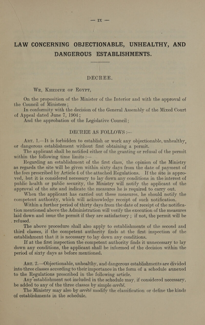 LAW CONCERNING OBJECTIONABLE, UNHEALTHY, AND DANGEROUS ESTABLISHMENTS. | } DECREE. Wer, Kuepive or Heyer, On the proposition of the Minister of the Interior and with the approval of the Council of Ministers ; In conformity with the decision of the General Assembly of the Mixed Court of Appeal dated June 7, 1904; And the approbation of the Legislative Council ; DECREE AS FOLLOWS :— Art. 1.—It is forbidden to establish or work any objectionable, unhealthy, or dangerous establishment without first obtaining a permit. The applicant shall be notified either of the granting or refusal of the permit within the following time limits :— Regarding an establishment of the first class, the opinion of the Ministry as regards the site will be given within sixty days from the date of payment of the fees prescribed by Article 4 of the attached Regulations. If the site is appro- ved, but it is considered necessary to lay down any conditions in the interest of public health or public security, the Ministry will notify the applicant of the approvai of the site and indicate the measures he is required to carry out. When the applicant has carried out these measures, he should notify the competent authority, which will acknowledge receipt of such notification. Within a further period of thirty days from the date of receipt of the notifica- tion mentioned above the Administration will verify the execution of the measures laid down and issue the permit if they are satisfactory ; if not, the permit will be . refused. The above procedure shall also apply to establishments of the second and third classes, if the competent authority finds at the first inspection of the establishment that it 1s necessary to lay down any conditions. If at the first inspection the competent authority finds it unnecessary to lay down any conditions, the applicant shall be informed of the decision within the period of sixty days as before mentioned. Art. 2.—Objectionable, unhealthy, and dangerous establishments are divided into three classes according to their importance in the form of a schedule annexed to the Regulations prescribed in the following article. Any establishment not included in the schedule may, if considered necessary, be added to any of the three classes by simple arré¢é. The Ministry may also by arrété modify the classification or define the kinds of establishments in the schedule,