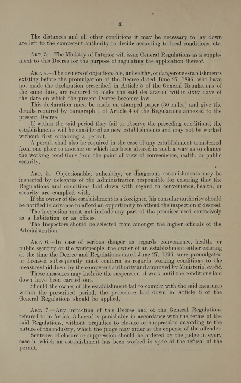 —_ x—,— The distances and all other conditions it may be necessary to lay down are left to the competent authority to decide according to local conditions, ete. Art. 3.—The Ministry of Interior will issue General Regulations as a supple- ment to this Decree for the purpose of regulating the application thereof. ArT, 4.---The owners of objectionable, unhealthy, or dangerous establishments existing before the promulgation of the Decree dated June 27, 1896, who have not made the declaration prescribed in Article 5 of the General Regulations of the same date, are required to make the said declaration within sixty days of the date on which the present Decree becomes law. This declaration must be made on stamped paper (30 mills.) and give the details required by paragraph | of Article 4 of the Regulations annexed to the present Decree. If within the said period they fail to observe the preceding conditions, the establishments will be considered as new establishments and may not be worked without first obtaining a permit. A permit shall also be required in the case of any establishment transferred from one place to another or which has been altered in such a way as to change the working conditions from the point of view of convenience, health, or public security. Art. 5.—Objectionable, unhealthy, or dangerous establishments may be inspected by delegates of the Administration responsible for ensuring that the Regulations and conditions laid down with regard to convenience, health, or security are complied with. If the owner of the establishment is a foreigner, his consular authority should be notified in advance to afford an opportunity to attend the inspection if desired. The inspection must not include any part of the premises used exclusively as a habitation or as offices. The Inspectors should be selected from amongst the higher officials of the Administration. Art. 6.--In case of serious danger as regards convenience, health, or public security or the workpeople, the owner of an establishment either existing at the time the Decree and Regulations dated June 27, 1896, were promulgated or licensed subsequently must conform as regards working conditions to the. measures laid down by the competent authority and approved by Ministerial arrété. These measures may include the suspension of work until the conditions laid down have been carried out. Should the owner of the establishment fail to comply with the said measures within the prescribed period, the procedure laid down in Article 8 of the General Regulations should be applied. Art. 7.—Any infraction of this Decree and of the General Regulations referred to in Article 3 hereof is punishable in accordance with the terms of the said Regulations, without prejudice to closure or suppression according to the nature of the industry, which the judge may order at the expense of the offender. Sentence of closure or suppression should be ordered by the judge in every case in which an establishment has been worked in spite of the refusal of the permit,