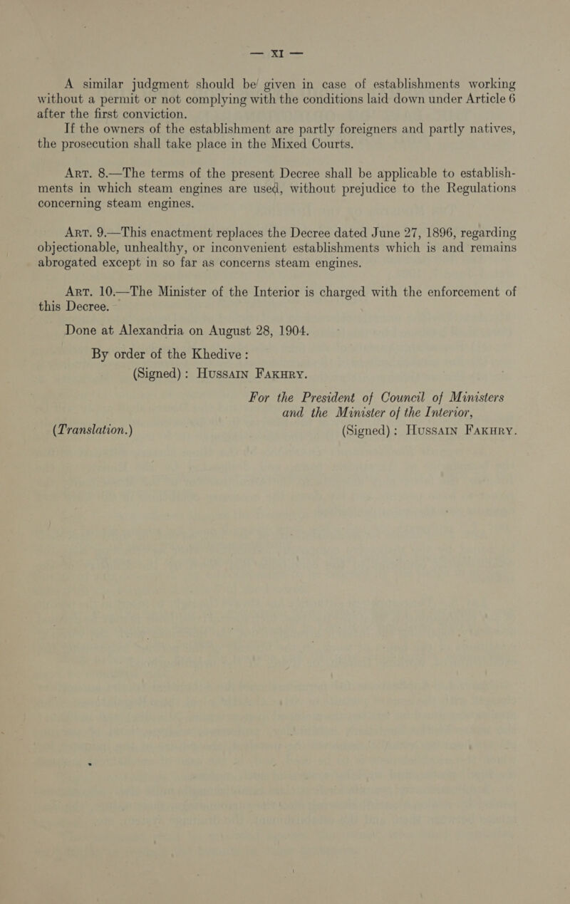 A similar judgment should be’ given in case of establishments working without a permit or not complying with the conditions laid down under Article 6 after the first conviction. If the owners of the establishment are partly foreigners and partly natives, the prosecution shall take place in the Mixed Courts. Art. 8.—The terms of the present Decree shall be applicable to establish- ments in which steam engines are used, without prejudice to the Regulations concerning steam engines. Art. 9.—This enactment replaces the Decree dated June 27, 1896, regarding objectionable, unhealthy, or inconvenient establishments which is and remains abrogated except in so far as concerns steam engines. Art. 10.—The Minister of the Interior is charged with the enforcement of this Decree. Done at Alexandria on August 28, 1904. By order of the Khedive : (Signed): Hussatn Faxury. For the President of Council of Ministers and the Minister of the Interior, (Translation.) (Signed): Hussain Faxury.