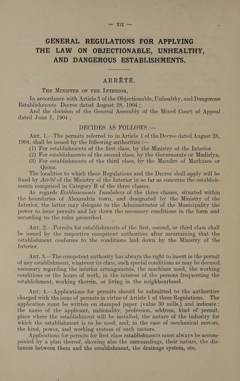 a GENERAL REGULATIONS FOR APPLYING THE LAW ON OBJECTIONABLE, UNHEALTHY, AND DANGEROUS ESTABLISHMENTS. ARRETE. THe MINISTER OF THE INTERIOR, In accordance with Article 3 of the Objectionable, Unhealthy, and Dangerous Kstablishments Decree dated August 28, 1904 ; And the decision of the General Assembly of the Mixed Court of Appeal dated June 7, 1904; DECIDES AS FOLLOWS :— Art. 1.—The permits referred to in Article 1 of the Decree dated August 28, 1904, shall be issued by the following authorities :— (1 ) For establishments of the first class, by the Ministry of the Interior. (2) For establishments of the second class, by the Governorate or Mudiriya. (3) For establishments of the third. class, by the Mamirs of Markazes or Qisms. The localities to which these Regulations and the Decree shall apply will be fixed by Arrété of the Ministry of the Interior in so far as concerns the establish- ments comprised in Category B of the three classes. As regards Etablissements Insalubres of the three classes, situated within the boundaries of Alexandria town, and designated by the Ministry of the Interior, the latter may delegate to the Administrator of the Municipality the power to issue permits and lay down the necessary conditions in the form and according to the rules prescribed. Art. 2.—Permits for establishments of the first, second, or third class shall be issued by the respective competent authorities after ascertaining that the establishment conforms to the conditions laid down by the Ministry of the . Interior. Art. 3.—The competent authority has always the right to insert in the permit of any establishment, whatever its class, such special conditions as may be deemed necessary regarding the interior arrangements, the machines used, the working conditions or the hours of work, in the interest of the persons frequenting the establishment, working therein, or living in the neighbourhood. Art. 4.—Applications for permits should be submitted to the authorities charged with the issue of permits in virtue of Article 1 of these Regulations. The application must be written on stamped paper (value 30 mills.) and indicate : the name of the applicant, nationality, profession, address, kind of permit, place where the establishment will be installed, the nature of the industry for which the establishment is to be used, and, in the case of mechanical motors, the kind, power, and working system of such motors. Applications for permits for first class establishments must always be accom- panied by a plan thereof, showing also the surroundings, their nature, the dis- tances between them and the establishment, the drainage system, etc,