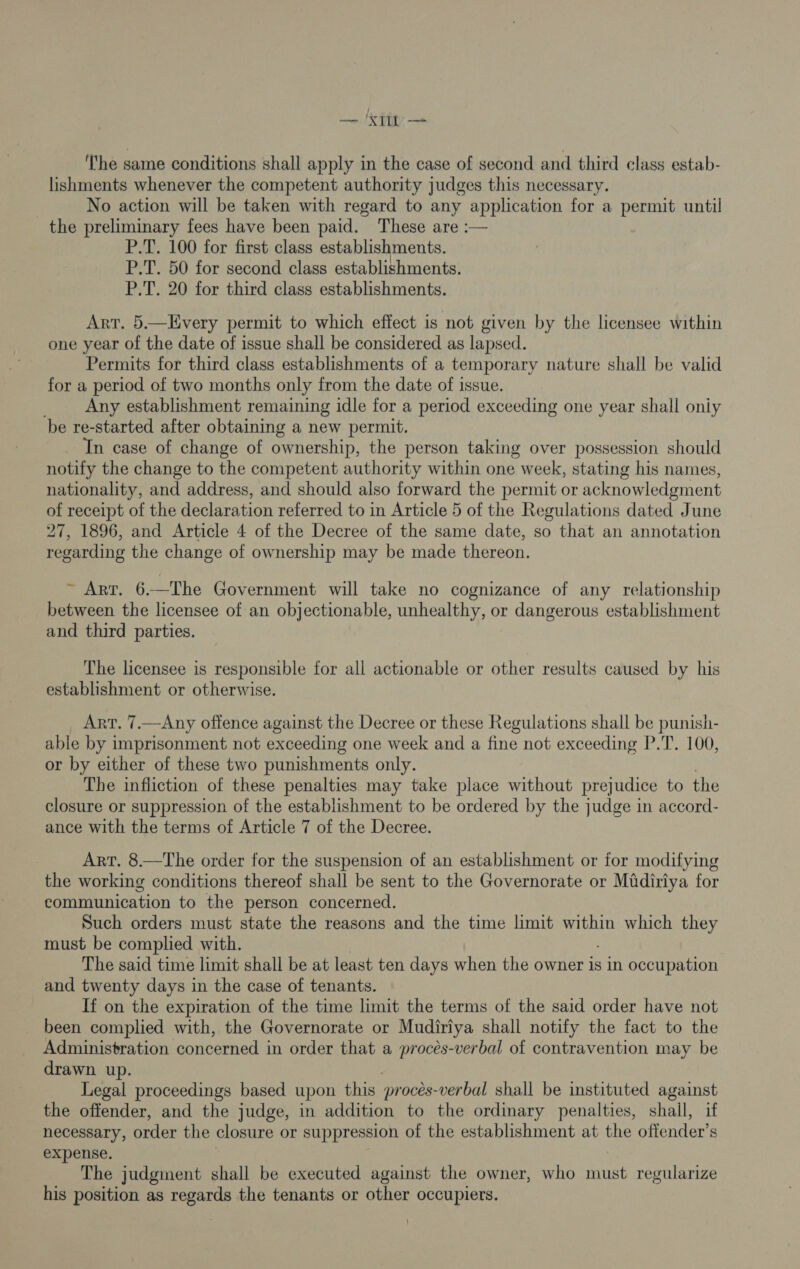 — ‘Xtit — ‘The same conditions shall apply in the case of second and third class estab- lishments whenever the competent authority judges this necessary. No action will be taken with regard to any application for a permit until the preliminary fees have been paid. These are :— P.T. 100 for first class establishments. P.T. 50 for second class establishments. P.T. 20 for third class establishments. Art. 5.—Every permit to which effect is not given by the licensee within one year of the date of issue shall be considered as lapsed. Permits for third class establishments of a temporary nature shall be valid for a period of two months only from the date of issue. Any establishment remaining idle for a period exceeding one year shall oniy be re-started after obtaining a new permit. In case of change of ownership, the person taking over possession should notify the change to the competent authority within one week, stating his names, nationality, and address, and should also forward the permit or acknowledgment of receipt of the declaration referred to in Article 5 of the Regulations dated June 27, 1896, and Article 4 of the Decree of the same date, so that an annotation regarding the change of ownership may be made thereon. ~ Art. 6-—The Government will take no cognizance of any relationship between the licensee of an objectionable, unhealthy, or dangerous establishment and third parties. The licensee is responsible for all actionable or other results caused by his establishment or otherwise. Art. 7.—Any offence against the Decree or these Regulations shall be punish- able by imprisonment not exceeding one week and a fine not exceeding P.T. 100, or by either of these two punishments only. The infliction of these penalties may take place without prejudice to the closure or suppression of the establishment to be ordered by the judge in accord- ance with the terms of Article 7 of the Decree. Art. 8.—The order for the suspension of an establishment or for modifying the working conditions thereof shall be sent to the Governorate or Midiriya for communication to the person concerned. Such orders must state the reasons and the time limit within which they must be complied with. The said time limit shall be at least ten days when the owner is in occupation and twenty days in the case of tenants. If on the expiration of the time limit the terms of the said order have not been complied with, the Governorate or Mudiriya shall notify the fact to the Administration concerned in order that a procés-verbal of contravention may be drawn up. Legal proceedings based upon this proces-verbal shall be instituted against the offender, and the judge, in addition to the ordinary penalties, shall, if necessary, order the closure or suppression of the establishment at the offender’s expense, The judgment shall be executed against the owner, who must regularize his position as regards the tenants or other occupiers.