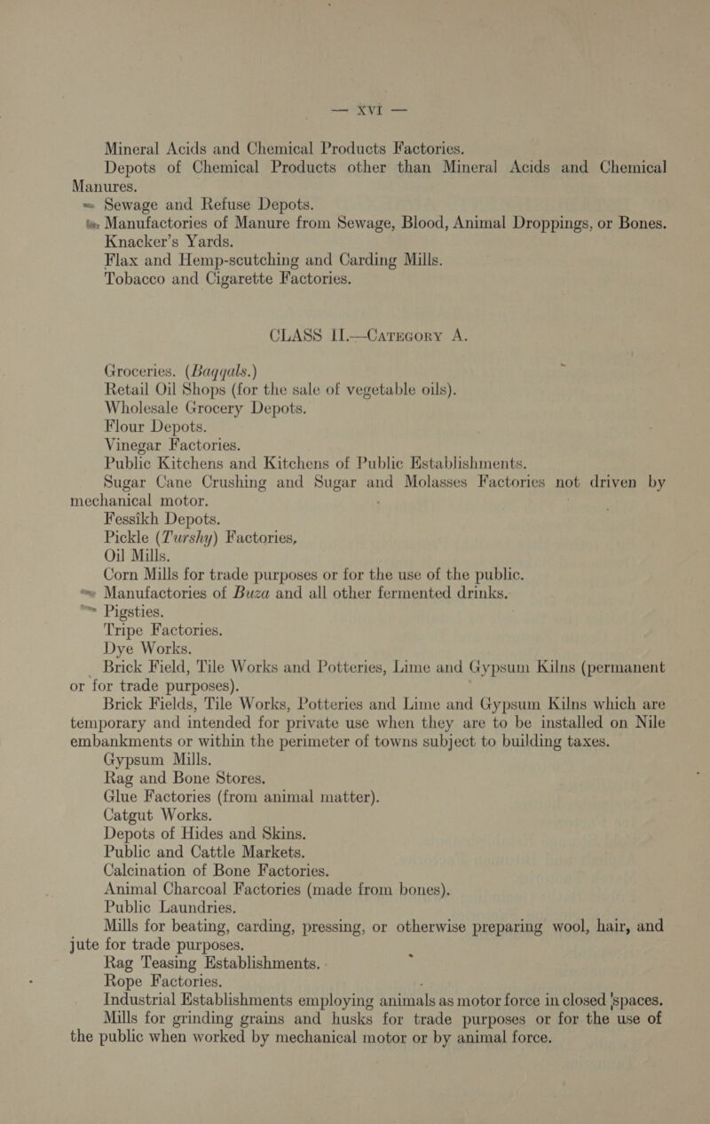 — XvI — Mineral Acids and Chemical Products Factories. Depots of Chemical Products other than Mineral Acids and Chemical Manures. ~ Sewage and Refuse Depots. tw» Manufactories of Manure from Sewage, Blood, Animal Droppings, or Bones. Knacker’s Yards. Flax and Hemp-scutching and Carding Mills. Tobacco and Cigarette Factories. CLASS Il.—Category A. Groceries. (Bagqals.) Retail Oil Shops (for the sale of vegetable oils). Wholesale Grocery Depots. Flour Depots. Vinegar Factories. Public Kitchens and Kitchens of Public Establishments. Sugar Cane Crushing and Sugar and Molasses Factories not driven by mechanical motor. Fessikh Depots. Pickle (Turshy) Factories, Oil Mills. Corn Mills for trade purposes or for the use of the public. ~ Manufactories of Buza and all other fermented drinks.  Pigsties. Tripe Factories. Dye Works. — Brick Field, Tile Works and Potteries, Lime and Gypsum Kilns (permanent or for trade purposes). Brick Fields, Tile Works, Potteries and Lime and Gypsum Kilns which are temporary and intended for private use when they are to be installed on Nile embankments or within the perimeter of towns subject to building taxes. Gypsum Mills. Rag and Bone Stores. Glue Factories (from animal matter). Catgut Works. Depots of Hides and Skins. Public and Cattle Markets. Calcination of Bone Factories. Animal Charcoal Factories (made from bones). Public Laundries. Mills for beating, carding, pressing, or otherwise preparing wool, hair, and jute for trade purposes. Rag Teasing Establishments. - Rope Factories. Industrial Establishments employing anitaals as motor force in closed ‘spaces. Mills for grinding grains and husks for trade purposes or for the use of the public when worked by mechanical motor or by animal force.