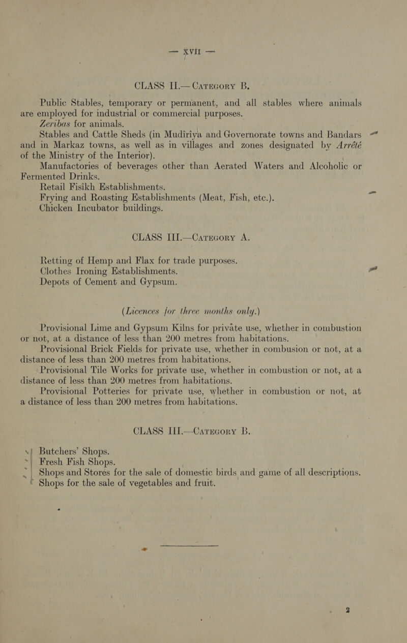 CLASS II.— Catrecory B. Public Stables, temporary or permanent, and all stables where animals are employed for industrial or commercial purposes. Zeribas for animals. 3 Stables and Cattle Sheds (in Mudiriya and Governorate towns and Bandars and in Markaz towns, as well as in villages and zones designated by Arrélé of the Ministry of the Interior). Manufactories of beverages other than Aerated Waters and Alcoholic or Fermented Drinks. Retail Fisikh Establishments. Frying and Roasting Establishments (Meat, Fish, etc.). Chicken Incubator buildings. CLASS III.—Catrcory A. Retting of Hemp and Flax for trade purposes, Clothes Ironing Establishments. Depots of Cement and Gypsum. (Licences for three months only.) Provisional Lime and Gypsum Kilns for private use, whether in combustion or not, at a distance of less than 200 metres from habitations. Provisional Brick Fields for private use, whether in combusion or not, at a distance of less than 200 metres from habitations. Provisional Tile Works for private use, whether in combustion or not, at a distance of less than 200 metres from habitations. Provisional Potteries for private use, whether in combustion or not, at a distance of less than 200 metres from habitations. CLASS III.—Carrcory B. .| Butchers’ Shops. ~| Fresh Fish Shops. _ Shops and Stores for the sale of domestic birds and game of all descriptions. * Shops for the sale of vegetables and fruit.