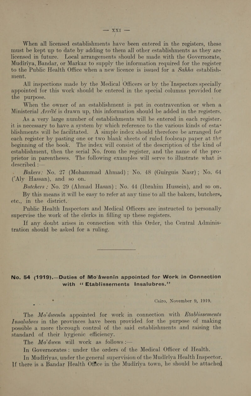 eee a When all licensed establishments have been entered in the registers, these must be kept up to date by adding to them all other establishments as they are licensed in future. Local arrangements should be made with the Governorate, Mudiriya, Bandar, or Markaz to supply the information required for the register to the Public Health Office when a new licence is issued for a Sahha establish- ment. All inspections made by the Medical Officers or by the Inspectors specially appointed for this work should be entered in the special columns provided for the purpose. | When the owner of an establishment is put in contravention or when a Ministerial Arrété is drawn up, this information should be added in the registers. As a very large number of establishments will be entered in each register, it is necessary to have a system by which reference to the various kinds of esta- blishments will be facilitated. A simple index should therefore be arranged for each register by pasting one or two blank sheets of ruled foolscap paper at the beginning of the book. The index will consist of the description of the kind of establishment, then the serial No. from the register, and the name of the pro- prietor in parentheses. The following examples will serve to illustrate what is described :— Bakers: No. 27 (Mohammad Ahmad); No. 48 (Guirguis Nasr); No. 64 (‘Aly Hassan), and so on. Butchers ; No. 29 (Ahmad Hasan); No. 44 (Ibrahim Hussein), and so on. By this means it will be easy to refer at any time to all the bakers, butchers, ete., in the district. Public Health Inspectors and Medical Officers are instructed to personally supervise the work of the clerks in filling up these registers. If any doubt arises in connection with this Order, the Central Adminis- tration should be asked for a ruling. No. 54 (1919).—Duties of Mo‘awenin appointed for Work in Connection with ‘* Etablissements Insalubres.’’ ; s Cairo, November 9, 1919. The Mo‘dwenin appointed for work in connection with Htablissements Insalubres in the provinces have been provided for the purpose of making possible a more thorough control of the said establishments and raising the standard of their hygienic efficiency. The Mo‘dwen will work as follows :— In Governorates : under the orders of the Medical Officer of Health. In Mudiriyas, under the general supervision of the Mudiriya Health Inspector, If there is a Bandar Health Office in the Mudiriya town, he should be attached