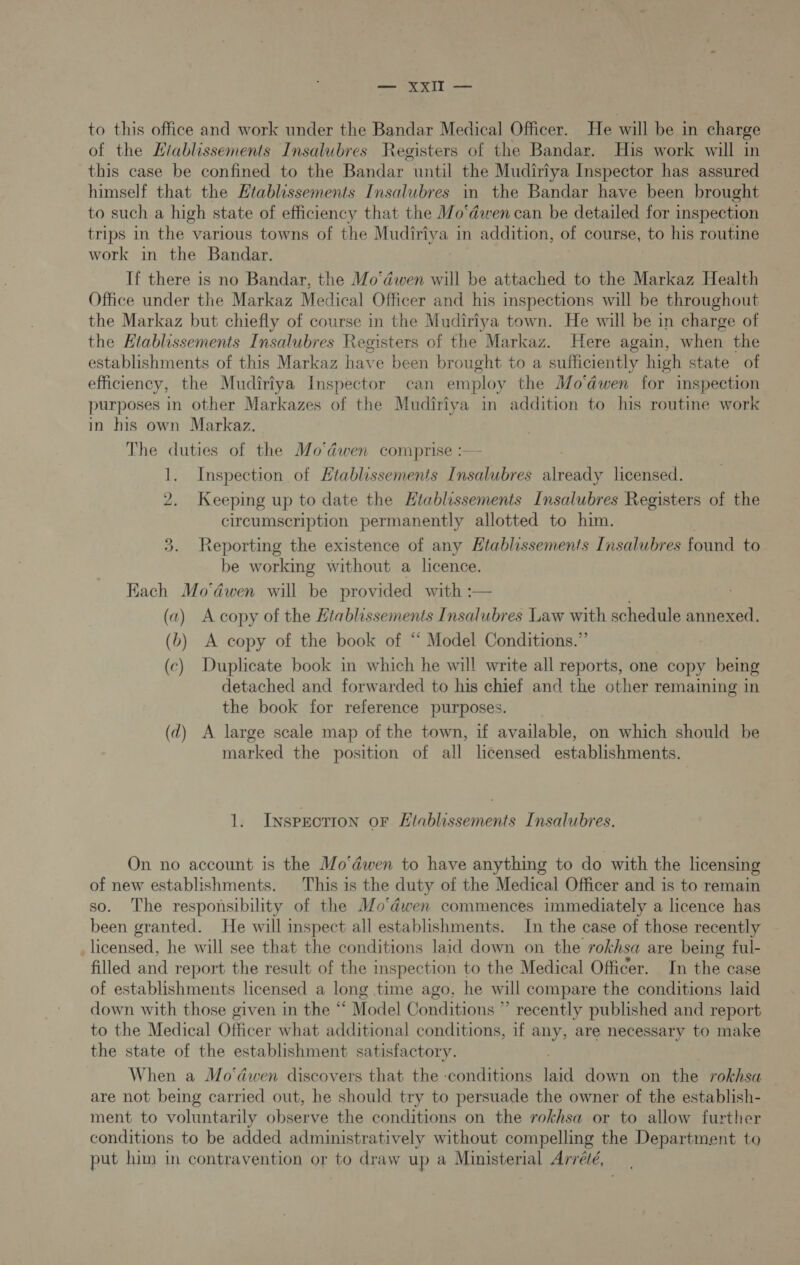 eee XT to this office and work under the Bandar Medical Officer. He will be in charge of the Hiablissements Insalubres Registers of the Bandar. His work will in this case be confined to the Bandar until the Mudiriya Inspector has assured himself that the Htablissements Insalubres in the Bandar have been brought to such a high state of efficiency that the Mo‘dwen can be detailed for inspection trips in the various towns of the Mudiriya in addition, of course, to his routine work in the Bandar. If there is no Bandar, the Mo‘dwen will be attached to the Markaz Health Office under the Markaz Medical Officer and his inspections will be throughout the Markaz but chiefly of course in the Mudiriya town. He will be in charge of the Etablissements Insalubres Registers of the Markaz. Here again, when the establishments of this Markaz have been brought to a sufficiently high state of efficiency, the Mudiriya Inspector _ can employ the Mo'dwen for inspection purposes in other Markazes of the Mudiriya in addition to his routine work in his own Markaz. The duties of the Mo'dwen comprise :— 1. Inspection of Htablissements Insalubres already licensed. 2. Keeping up to date the Htablissements Insalubres Registers of the circumscription permanently allotted to him. 3. Reporting the existence of any Htablissements Insalubres found to be working without a licence. Kach Mo'dwen will be provided with :— (2) A copy of the Etablissements Insalubres Law with schedule annexed. (b) A copy of the book of ‘‘ Model Conditions.” (c) Duplicate book in which he will write all reports, one copy being detached and forwarded to his chief and the other remaining in the book for reference purposes. (d) A large scale map of the town, if available, on which should be marked the position of all licensed establishments. 1. Inspection oF Htablissements Insalubres. On no account is the Mo'déwen to have anything to do with the licensing of new establishments. This is the duty of the Medical Officer and is to remain so. The responsibility of the MJ/o‘dwen commences immediately a licence has been granted. He will inspect all establishments. In the case of those recently _licensed, he will see that the conditions laid down on the rokhsa are being ful- filled and report the result of the inspection to the Medical Officer. In the case of establishments licensed a long time ago, he will compare the conditions laid down with those given in the “ Model Conditions ” recently published and report to the Medical Officer what additional conditions, if any, are necessary to make the state of the establishment satisfactory. When a Mo'dwen discovers that the conditions Eel down on the rokhsa are not being carried out, he should try to persuade the owner of the establish- ment to voluntarily observe the conditions on the rokhsa or to allow further conditions to be added administratively without compelling the Department to put him in contravention or to draw up a Ministerial Arrévé,