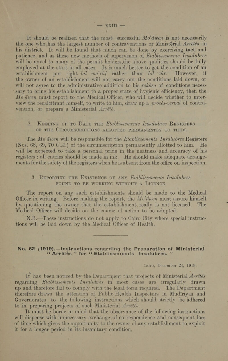 “= xxl — / It should be realized that the most successful Mo‘dwen is not necessarily the one who has the largest number of contraventions or Ministerial Arrétés in his district. It will be found that much can be done by exercizing tact and patience, and as these new methods of supervision of Htablissements Insalubres will be novel to many of the permit holders,the above qualities should be fully employed at the start in all cases. It is much better to get the condition of an establishment put right bil ma‘rdf tather than bil zér. However, if the owner of an establishment will not carry out the conditions laid down, or will not agree to the administrative addition to his rokhsa of conditions neces- ‘sary to bring his establishment to a proper state of hygienic efficiency, then the Mo‘dwen must report to the Medical Officer, who will decide whether to inter- view the recalcitrant himself, to write to him, draw up a procés-verbal of contra- vention, or prepare a Ministerial Arré/é. 2. KEEPING UP TO DatTE THE LHtablissements Insalubres REGISTERS OF THE CIRCUMSCRIPTIONS ALLOTTED PERMANENTLY TO THEM. The Mo‘dwen will be responsible for the Htablissements Insalubres Registers (Nos. 68, 69, 70 C.A.) of the circumscription permanently allotted to him. He will be expected to take a personal pride in the neatness and accuracy of his registers : all entries should be made in ink. He should make adequate arrange- ments for the safety of the registers when he is absent from the office on inspection. 3. REPORTING THE EXISTENCE OF ANY Kitabiissements Insalubres FOUND TO BE WORKING WITHOUT A LICENCE. The report on any such establishments should be made to the Medical Officer in writing. Before making the report, the Wo‘dwen must assure himself by questioning the owner that the establishment. really is not licensed. The Medical Officer will decide on the course of action to be adopted. N.B.—These instructions do not apply to Cairo City where special instruc- tions will be laid down by the Medical Officer of Health. No. 62 (1919).—Instructicns regarding the Preparation of Ministerial ‘‘6 Arrétés ’’ for ‘* Etablissements Insalubres. ”’ Cairo, December 24, 1919. It has been noticed by the Department that projects of Ministerial Arrétés regarding Htablissements Insalubres 11 most cases are irregularly drawn up and therefore fail to comply with the legal form required. The Department therefore draws the attention of Public Health Inspectors in Mudiriyas and Governorates to the following instructions which should strictly be adhered to in preparing projects of such Ministerial Arréiés. It must be borne in mind that the observance of the following instructions will dispense with unnecessary exchange of correspondence and consequent loss of time which gives the opportunity to the owner of any establishment to exploit it for a longer period in its insanitary condition, |