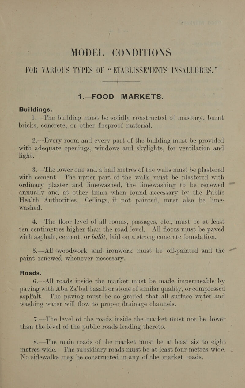 MODEL CONDITIONS FOR VARIOUS TYPES OF “ETABLISSEMENTS INSALUBRES, ” / ———} eo  i... FOOD MARKETS. Buildings. 1.—The building must be solidly constructed of masonry, burnt bricks, concrete, or other fireproof material. 2..-Hivery room and every part of the building must be provided with adequate openings, windows and skylights, for ventilation and light. 3.—The lower one and a half metres of the walls must be plastered with cement. The upper part of the walls must be plastered with annually and at other times when found necessary by the Public Health Authorities. Ceilings, if not painted, must also be lime- washed. 4.—The floor level of all rooms, passages, etc., must be at least ten centimetres higher than the road level. All floors must be paved with asphalt, cement, or baldt, laid on a strong concrete foundation. 5.—All ~woodwork and ironwork must be oil-painted and the paint renewed whenever necessary. Roads. 6.—-All roads inside the market must be made impermeable by paving with Abu Za‘bal basalt or stone of similar quality, or compressed asplalt. The paving must be so graded that all surface water and washing water will flow to proper drainage channels. 7.-~The level of the roads inside the market must not be lower than the level of the public roads leading thereto. 8.—The main roads of the market must be at least six to eight metres wide. The subsidiary roads must be at least four metres wide. No sidewalks may be constructed in any of the market roads,