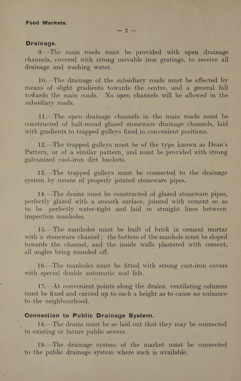 nO) ree Drainage. 9.—The main roads must be provided with open drainage channels, covered with strong movable iron gratings, to receive all drainage and washing water. 10..—The drainage of the subsidiary roads must be effected by means of slight gradients towards the centre, and a general fall towards the main roads. No open channels will be allowed in the subsidiary roads. 11.—The open drainage channels in the main roads must be constructed of half-round glazed stoneware drainage channels, laid with gradients to trapped gulleys fixed in convenient positions. 12.—The trapped gulleys must be of the type known as Dean’s Pattern, or of a similar pattern, and must be provided with strong galvanized cast-iron dirt buckets. 13.—The trapped gulleys must be connected to the drainage system by means of properly jointed stoneware pipes. 14.—The drains must be constructed of glazed stoneware pipes, perfectly glazed with a smooth surface, jointed with cement so as to be perfectly water-tight and laid in straight lines between inspection manholes. 15..-The manholes must be built of brick in cement mortar with a stoneware channel; the bottom of the manhole must be sloped towards the channel, and the inside walls plastered with cement, all angles being rounded off. 16.—The manholes must be fitted with strong cast-iron covers with special double automatic seal lids. 17.—At convenient points along the drains, ventilating columns must be fixed and carried up to such a height as to cause no nuisance to the neighbourhood. Connection to Public Drainage System. 18.—The drains must be so laid out that they may be connected to existing or future public sewers. 19.—The drainage system of the market must be connected to the public drainage system where such is available,