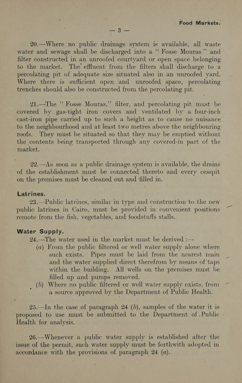 5 ae 20.—Where no public drainage system is available, all waste water and sewage shall be discharged into a “ Fosse Mouras”’ and filter constructed in an unroofed courtyard or open space belonging to the market. The effluent from the filters shall discharge to a percolating pit of adequate size situated also in an unroofed yard. Where there is sufficient open ‘and unroofed space, percolating trenches should also be constructed from the percolating pit. 21.—The “ Fosse Mouras,” filter, and percolating pit must be covered by gas-tight iron covers and ventilated by a four-inch cast-1ron pipe carried up to such a height as to cause no nuisance to the neighbourhood and at least two metres above the neighbouring roofs. They must be situated so that they may be emptied without the contents being transported through any covered-in part of the market. 22.—As soon as a public drainage system is available, the drains of the establishment must be connected thereto and every cesspit on the premises must be cleaned out and filled in. Latrines. 23.—Public latrines, similar in type and construction to the new public latrines in Cairo, must be provided in convenient positions remote from the fish, vegetables, and foodstuffs stalls. Water Supply. 24.—The water used in the market must be derived :— (a) From the public filtered or well water supply alone where such exists. Pipes must be laid from the nearest main and the water supplied direct therefrom by means of taps withm the building. All wells on the premises must be filled up and pumps removed. _ (6) Where no public filtered or well water supply exists, from a source approved by the Department of Public Health. 25.—In the case of paragraph 24 (b), samples of the water it is proposed to use must be submitted to the Department of Public - Health for analvsis. 26.—Whenever a public water supply is established after the issue of the permit, such water supply must be forthwith adopted in accordance with the provisions of paragraph 24 (a).