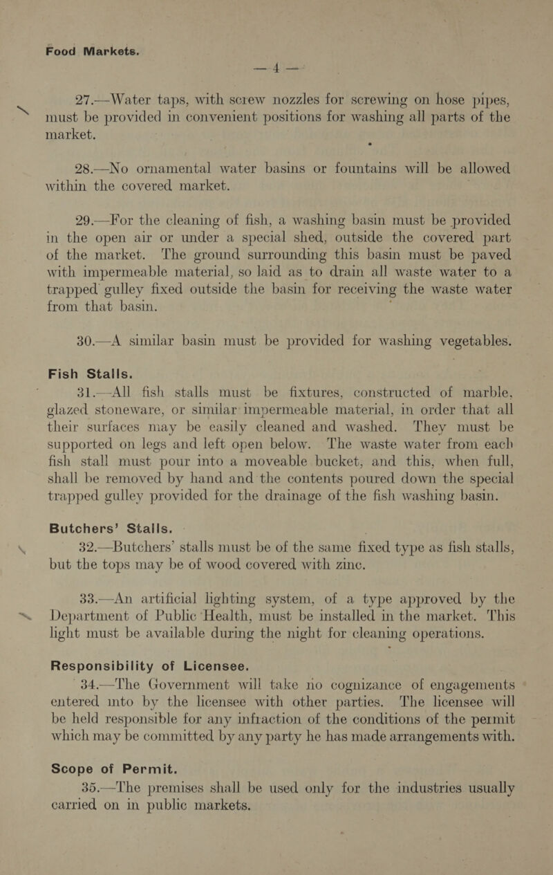 CARAS 27.—Water taps, with screw nozzles for screwing on hose pipes, must be provided in convenient positions for washing all parts of the market. 28.—No ornamental water basins or fountains will be allowed within the covered market. 29.—For the cleaning of fish, a washing basin must be provided in the open air or under a special shed, outside the covered part of the market. ‘The ground surrounding this basin must be paved with impermeable material, so laid as to drain all waste water to a trapped gulley fixed outside the basin for receiving the waste water from that basin. 30.—A similar basin must be provided for washing vegetables. Fish Stalls. 31.—All fish stalls must be fixtures, constructed of marble, glazed stoneware, or similar impermeable material, in order that all their surfaces may be easily cleaned and washed. They must be supported on legs and left open below. The waste water from each fish stali must pour into a moveable bucket, and this, when full, shall be removed by hand and the contents poured down the special trapped gulley provided for the drainage of the fish washing basin. Butchers’ Stalls. : 32.—Butchers’ stalls must be of the same fixed type as fish stalls, but the tops may be of wood covered with zine. 33.—An artificial lighting system, of a type approved by the Department of Public Health, must be installed in the market. This light must be available during the night for cleaning operations. Responsibility of Licensee. 34.—The Government will take no cognizance of engagements entered into by the licensee with other parties. The licensee will be held responsible for any infraction of the conditions of the permit which may be committed by any party he has made arrangements with. Scope of Permit. 35.—The premises shall be used only for the industries usually carried on in public markets.