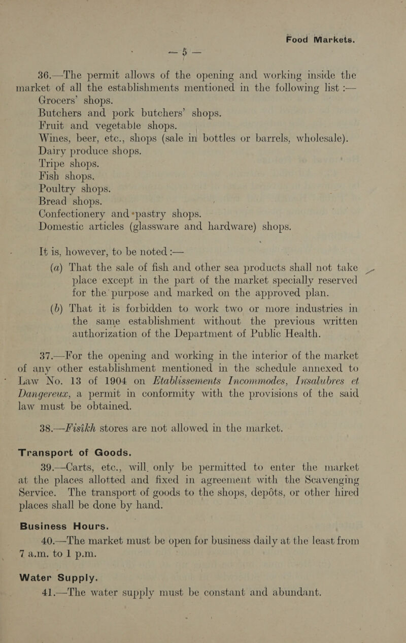 36.—The permit allows of the opening and working inside the market of all the establishments mentioned in the following list — Grocers’ shops. Butchers and pork butchers’ shops. Fruit and vegetable shops. Wines, beer, etc., shops (sale in bottles or barrels, wholesale). Dairy produce shops. Tripe shops. Fish shops. Poultry shops. Bread shops. Confectionery and*pastry shops. Domestic articles (glassware and hardware) shops. It is, however, to be noted :— (a) That the sale of fish and other sea products shall not take _ place except in the part of the market specially reserved for the purpose and marked on the approved plan. (b) That it is forbidden to work two or more industries in the same establishment without the previous written authorization of the Department of Public Health. 37.—For the opening and working in the interior of the market of any other establishment mentioned in the schedule annexed to Law No. 13 of 1904 on Ltablessements Incommodes, Insalubres et Dangereux, a permit in conformity with the provisions of the said law must be obtained. 38.—Frsikh stores are not allowed in the market. Transport of Goods. 39.—Carts, etc., will only be permitted to enter the market at the places allotted and fixed in agreement with the Scavenging Service. The transport of goods to the shops, depots, or other hired places shall be done by hand. Business Hours. 40.—The market must be open for business daily at the least from 7 a.m. to 1 p.m. Water Supply. 41.—The water supply must be constant and abundant.