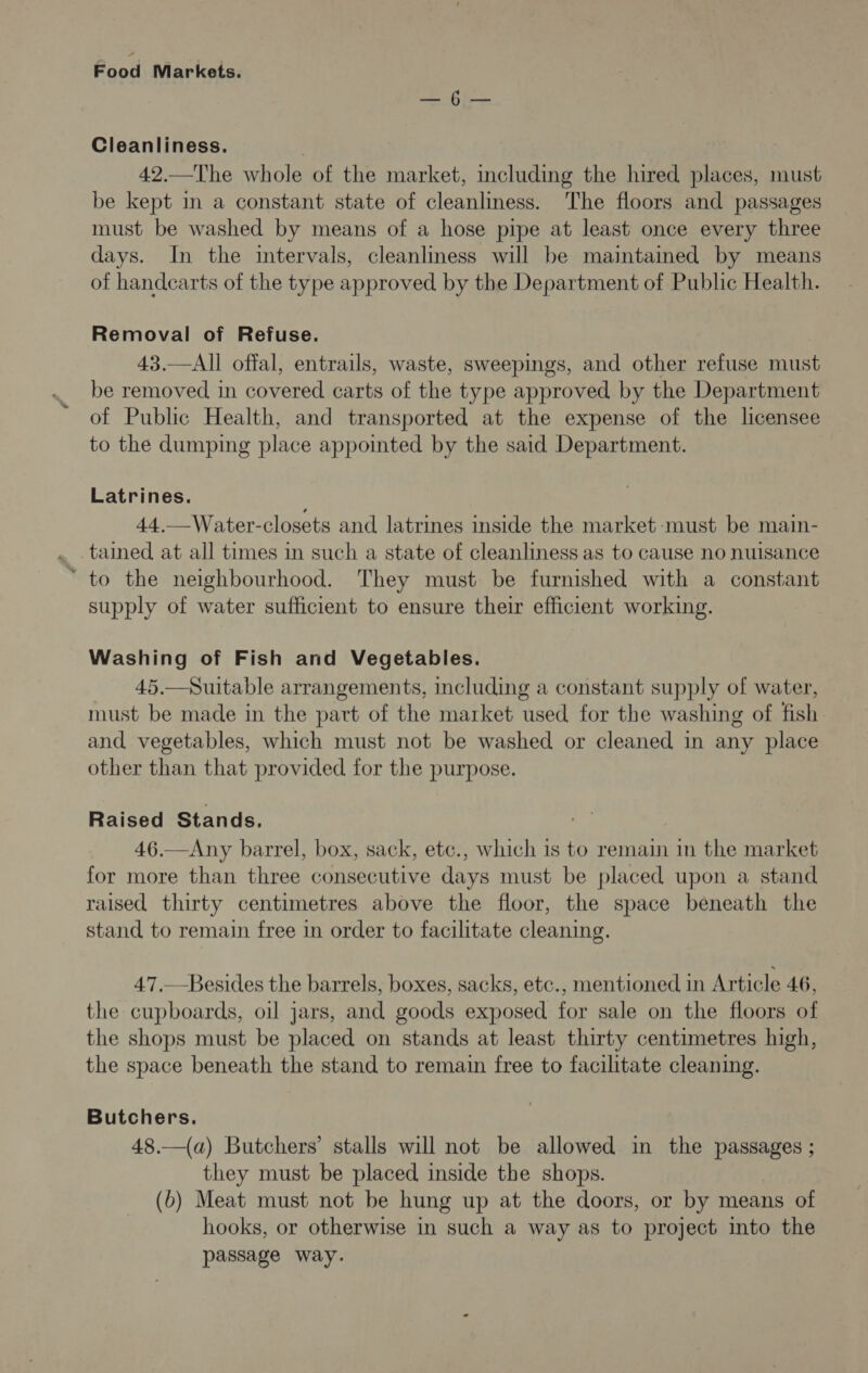 oe ahs Cleanliness. , 42.—The whole of the market, including the hired places, must be kept in a constant state of cleanliness. The floors and passages must be washed by means of a hose pipe at least once every three days. In the intervals, cleanliness will be maintained by means of handcarts of the type approved by the Department of Public Health. Removal of Refuse. 43.—All offal, entrails, waste, sweepings, and other refuse must be removed in covered carts of the type approved by the Department of Public Health, and transported at the expense of the licensee to the dumping place appointed by the said Department. Latrines. 44.—Water-closets and latrines inside the market must be main- . tained at all times in such a state of cleanliness as to cause no nuisance * to the neighbourhood. They must be furnished with a constant supply of water sufficient to ensure their efficient working. Washing of Fish and Vegetables. 45.—Suitable arrangements, including a constant supply of water, must be made in the part of the market used for the washing of fish. and vegetables, which must not be washed or cleaned in any place other than that provided for the purpose. Raised Stands. 46.—Any barrel, box, sack, etc., which is to remain in the market for more than three consecutive days must be placed upon a stand raised thirty centimetres above the floor, the space beneath the stand to remain free in order to facilitate cleaning. 47.— Besides the barrels, boxes, sacks, etc., mentioned in Article 46, the cupboards, oil jars, and goods exposed for sale on the floors of the shops must be placed on stands at least thirty centimetres high, the space beneath the stand to remain free to facilitate cleaning. Butchers. 48.—(a) Butchers’ stalls will not be allowed in the passages ; they must be placed inside the shops. (6) Meat must not be hung up at the doors, or by means of hooks, or otherwise in such a way as to project into the passage way.
