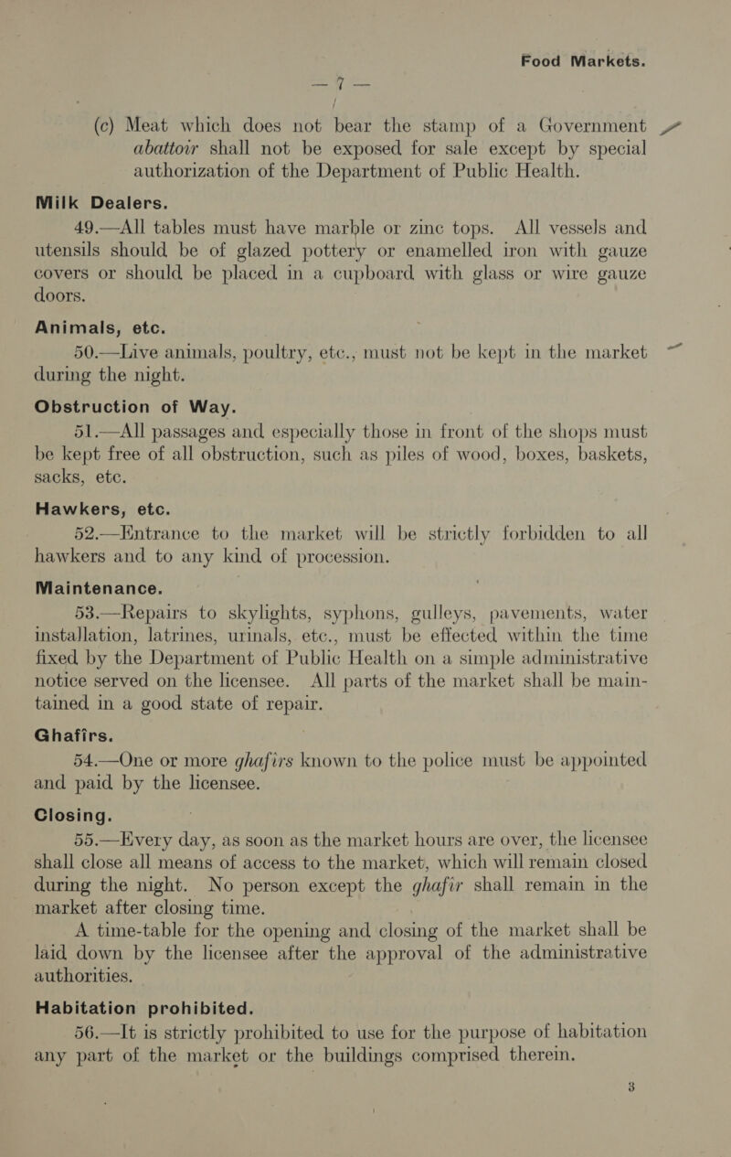 Bee i (c) Meat which does not bear the stamp of a Government abattow shall not be exposed for sale except by special authorization of the Department of Public Health. Milk Dealers. 49.—All tables must have marble or zinc tops. All vessels and utensils should be of glazed pottery or enamelled iron with gauze covers or should be placed in a cupboard with glass or wire gauze doors. Animals, etc. 50.—Live animals, poultry, etc., must not be kept in the market during the night. Obstruction of Way. 51.—All passages and especially those in front of the shops must be kept free of all obstruction, such as piles of wood, boxes, baskets, sacks, ete. Hawkers, etc. 52.—Kntrance to the market will be strictly forbidden to all hawkers and to any kind of procession. Maintenance. 53.—Repairs to skylights, syphons, gulleys, pavements, water installation, latrines, urinals, etc., must be effected within the time fixed by the Department of Public Health on a simple administrative notice served on the licensee. All parts of the market shall be main- tained in a good state of repair. Ghafirs. 54.—One or more ghafirs known to the police must be appointed and paid by the licensee. Closing. 55.—Lvery day, as soon as the market hours are over, the licensee shall close all means of access to the market, which will remain closed during the night. No person except the ghafir shall remain in the market after closing time. A time-table for the opening and closing of the market shall be laid down by the licensee after the approval of the administrative authorities. Habitation prohibited. 56.—It is strictly prohibited to use for the purpose of habitation any part of the market or the buildings comprised therei.