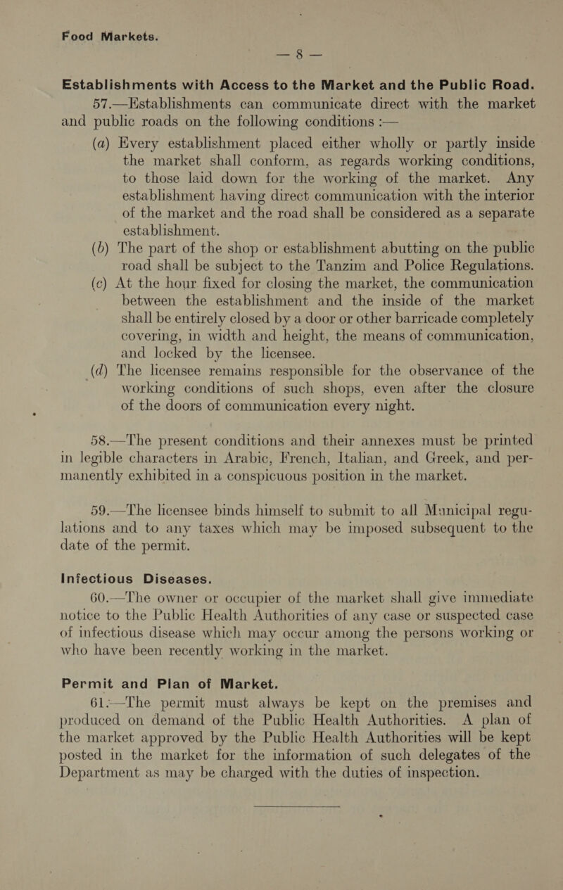 Bete Was Establishments with Access to the Market and the Public Road. 57.—Establishments can communicate direct with the market and public roads on the following conditions :— (a) Every establishment placed either wholly or partly inside the market shall conform, as regards working conditions, to those laid down for the working of the market. Any establishment having direct communication with the interior of the market and the road shall be considered as a separate establishment. (6) The part of the shop or establishment abutting on the public road shall be subject to the Tanzim and Police Regulations. (c) At the hour fixed for closing the market, the communication between the establishment and the inside of the market shall be entirely closed by a door or other barricade completely covering, in width and height, the means of communication, and locked by the licensee. (d) The licensee remains responsible for the observance of the working conditions of such shops, even after the closure of the doors of communication every night. 58.—The present conditions and their annexes must be printed in legible characters in Arabic, French, Italian, and Greek, and per- manently exhibited in a conspicuous position in the market. 59.—The licensee binds himself to submit to all Manicipal regu- lations and to any taxes which may be imposed subsequent to the date of the permit. Infectious Diseases. 60.—The owner or occupier of the market shall give immediate notice to the Public Health Authorities of any case or suspected case of infectious disease which may occur among the persons working or who have been recently working in the market. Permit and Pian of Market. 61.—The permit must always be kept on the premises and produced on demand of the Public Health Authorities. A plan of the market approved by the Public Health Authorities will be kept posted in the market for the information of such delegates of the Department as may be charged with the duties of inspection.