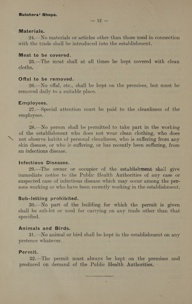 Le ae act : Materials. 24.—No materials or articles other than those used in connection with the trade shall be introduced into the establishment. Mieat to be covered. 25.—The meat shall at all times be kept covered with clean cloths. Offal to be removed. 26.—No offal, etc., shall be kept on the premises, but must be removed daily to a suitable place. Employees. 27.—Special attention must be paid to the cleanliness of the aes 28. —No person shall be permitted to take part in the working of the establishment who does not wear clean clothing, who does not observe: habits of personal cleanliness, who is suffermg from any skin disease, or who is suffering, or has recently been suffering, from an infectious disease. Infectious Diseases. 29.—The owner or occupier of the establishment shall give immediate notice to the Public Health Authorities of any case or suspected case of infectious disease which may occur among the per- sons working or who have been recently working in the establishment. Sub-letting prohibited. 30.—No part of the building for which the permit is given shall be sub-let or used for carrying on any trade other than that specified. Animals and Birds. 31.—No animal or bird shall be at in the establishment on any pretence whatever. Permit. 32.—The permit ie always be kept on the premises and produced on demand of the Public Health Authorities.
