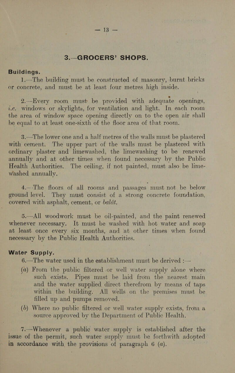 3.—GROCERS’ SHOPS. Buildings. 1.—The building must be constructed of masonry, burnt bricks or concrete, and must be at least four metres high inside. 2.—Hvery room must be provided with adequate openings, i.e. windows or skylights, for ventilation and light. In each room the area of window space opening directly on to the open air shall be equal to at least one-sixth of the floor area of that room. 3.—The lower one and a half metres of the walls must be plastered with cement. The upper part of the walls must be plastered with ordinary plaster and limewashed, the limewashing to be renewed annually and at other times when found necessary by the Public Health Authorities. The ceiling, if not painted, must also be lime- washed annually. 4.—-The floors of all rooms and passages must not be below ground level. They must consist of a strong concrete foundation, covered with asphalt, cement, or baldt. 5.—All woodwork must be oil-painted, and the paint renewed whenever necessary. It must be washed with hot water and soap at least once every six months, and at other times when found necessary by the Public Health Authorities. Water Supply. 6.—The water used in the establishment must be derived :— (a) From the public filtered or well water supply alone where such exists. Pipes must be laid from the nearest main and the water supplied direct therefrom by means of taps within the building. All wells on the premises must be filled up and pumps removed. (b) Where no public filtered or well water supply exists, from a source approved by the Department of Public Health. 7.—Whenever a public water supply is established after the issue of the permit, such water supply must be forthwith adopted in accordance with the provisions of paragraph 6 (a).