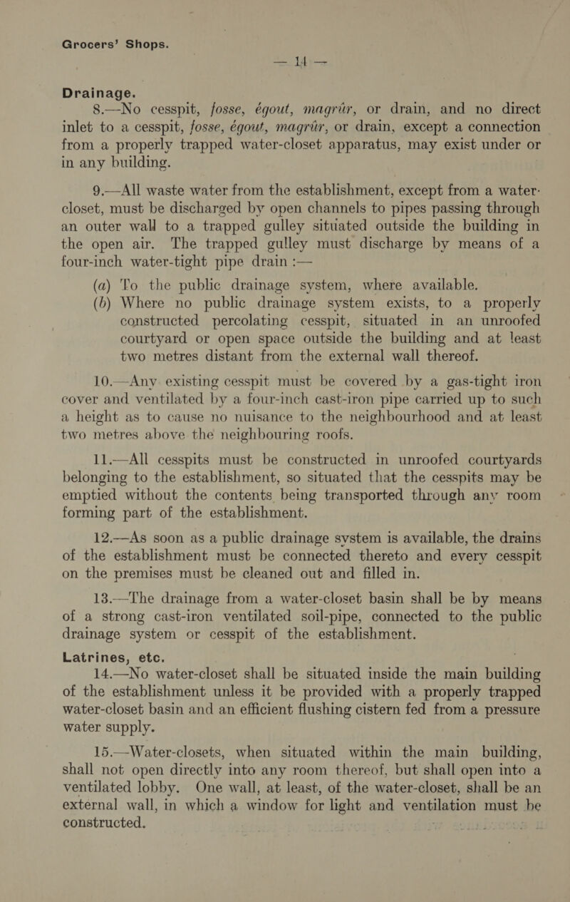 aa | a Drainage. 8.—No cesspit, fosse, égout, magriér, or drain, and no direct inlet to a cesspit, fosse, égout, magrér, or drain, except a connection from a properly trapped water-closet apparatus, may exist under or in any building. 9.—All waste water from the establishment, except from a water: closet, must be discharged by open channels to pipes passing through an outer wall to a trapped gulley situated outside the building in the open air. The trapped gulley must discharge by means of a  (a) To the public drainage system, where available. (b) Where no public draimage system exists, to a properly constructed percolating cesspit, situated im an unroofed courtyard or open space outside the building and at least two metres distant from the external wall thereof. 10.—Any existing cesspit must be covered by a gas-tight iron cover and ventilated by a four-inch cast-iron pipe carried up to such a height as to cause no nuisance to the neighbourhood and at least two metres above the neighbouring roofs. 11.—All cesspits must be constructed in unroofed courtyards belonging to the establishment, so situated that the cesspits may be emptied without the contents being transported through any room forming part of the establishment. 12.—As soon as a public drainage svstem is available, the drains of the establishment must be connected thereto and every cesspit on the premises must be cleaned out and filled in. 13.—The drainage from a water-closet basin shall be by means of a strong cast-iron ventilated soil-pipe, connected to the public drainage system or cesspit of the establishment. Latrines, etc. 14.—No water-closet shall be situated inside the main building of the establishment unless it be provided with a properly trapped water-closet basin and an efficient flushing cistern fed from a pressure water supply. 15.—Water-closets, when situated within the main building, shall not open directly into any room thereof, but shall open into a ventilated lobby. One wall, at least, of the water-closet, shall be an external wall, in which a window for light and verialedion must che constructed.