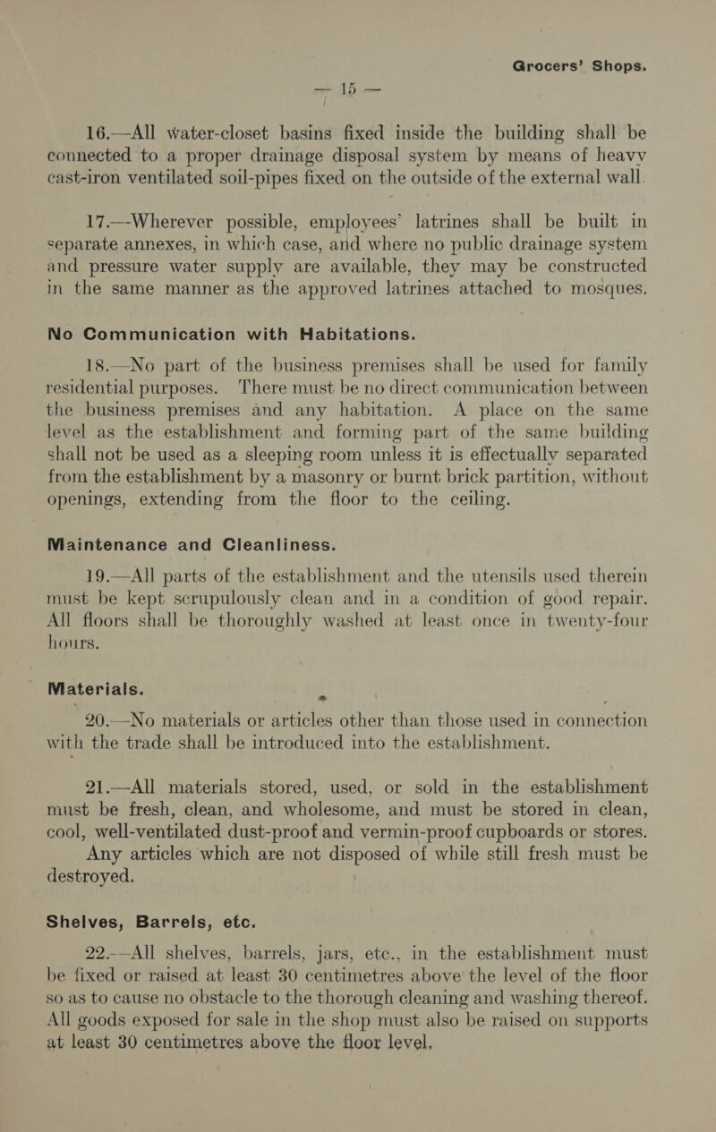 —15— 16.—All water-closet basins fixed inside the building shall be connected to a proper drainage disposal system by means of heavy cast-iron ventilated soil-pipes fixed on the outside of the external wall. 17._-Wherever possible, employees’ latrines shall be built in separate annexes, in which case, arid where no public drainage system and pressure water supply are available, they may be constructed in the same manner as the approved latrines attached to mosques. No Communication with Habitations. 18.—No part of the business premises shall be used for family residential purposes. ‘There must be no direct communication between the business premises and any habitation. A place on the same level as the establishment and forming part of the same building shall not be used as a sleeping room unless it is effectually separated from the establishment by a masonry or burnt brick partition, without openings, extending from the floor to the ceiling. Maintenance and Cleanliness. 19.—All parts of the establishment and the utensils used therein must be kept scrupulously clean and in a condition of good repair. All floors shall be thoroughly washed at least once in twenty-four hours. Materials. 20.—-No materials or articles other than those used in Rneean with the trade shall be introduced into the establishment. 21.—All materials stored, used, or sold in the establishment must be fresh, clean, and wholesome, and must be stored in clean, cool, well-ventilated dust-proof and vermin-proof cupboards or stores. Any articles which are not disposed of while still fresh must be destroyed. Shelves, Barrels, etc. 22.-—All shelves, barrels, jars, etc., in the establishment must be fixed or raised at least 30 centimetres above the level of the floor so as to cause no obstacle to the thorough cleaning and washing thereof. All goods exposed for sale in the shop must also be raised on supports at least 30 centimetres above the floor level,