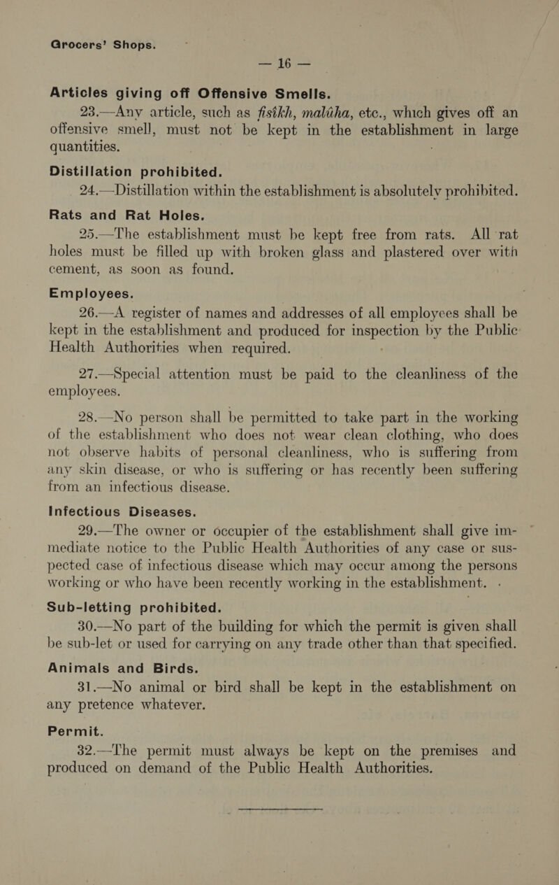 — 16 — Articles giving off Offensive Smells. 23.—Any article, such as fistkh, maliha, etc., which gives off an offensive smell, must not be kept in the establishment in large quantities. | Distillation prohibited. 24.—Distillation within the establishment is absolutely prohibited. Rats and Rat Holes. 25.—The establishment must be kept free from rats. All rat holes must be filled up with broken glass and plastered over with cement, as soon as found. Employees. 26.—A register of names and addresses of all employees shall be kept in the establishment and produced for eer by the Public Health Authorities when required. 27.—Special attention must be paid to the cleanliness of the employees. 28.No person shall be permitted to take part in the working of the establishment who does not wear clean clothing, who does not observe habits of personal cleanliness, who is suffermg from any skin disease, or who is suffering or has recently been suffering from an infectious disease. Infectious Diseases. 29.—The owner or occupier of the establishment shall give im- mediate notice to the Public Health Authorities of any case or sus- pected case of infectious disease which may occur among the persons working or who have been recently working in the establishment. . Sub-letting prohibited. 30.—No part of the building for which the permit is given shall be sub-let or used for carrying on any trade other than that specified. Animals and Birds. 31.—No animal or bird shall be kept in the establishment on any pretence whatever. Permit. 32.—The permit must always be kept on the premises and produced on demand of the Public Health Authorities.