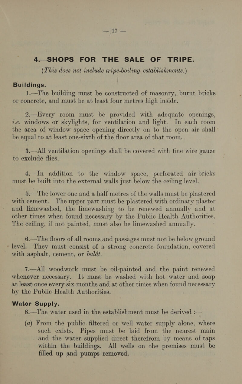 =n | Veo 4._SHOPS FOR THE SALE OF TRIPE. (This does not include tripe-boiling. establishments.) Buildings. 1.—The building must be constructed of masonry, burnt bricks or concrete, and must be at least four metres high inside. 2.—Hvery room must be provided with adequate openings, z.e. windows or skylights, for ventilation and light. In each room the area of window space opening directly on to the open air shall be equal to at least one-sixth of the floor area of that room. 3.—All ventilation openings shall be covered with fine wire gauze to exclude flies. 4.—In addition to the window space, perforated air-bricks must be built into the external walls just below the ceiling level. 5.—The lower one and a half metres of the walls must be plastered with cement. The upper part must be plastered with ordinary plaster and limewashed, the limewashing to be renewed annually and at other times when found necessary by the Public Health Authorities. The ceiling, if not painted, must also be limewashed annually. 6.—The floors of all rooms and passages must not be below ground ‘level. They must consist of a strong concrete foundation, covered with asphalt, cement, or baldt. 7.—All woodwork must be oil-painted and the paint renewed whenever necessary. It must be washed with hot water and soap at least once every six months and at other times when found necessary by the Public Health Authorities. Water Supply. 8.—The water used in the establishment must be derived :-— (a) From the public filtered or well water supply alone, where such exists. Pipes must be laid from the nearest main and the water supplied direct therefrom by means of taps within the buildings. All wells on the premises must be filled up and pumps removed, |