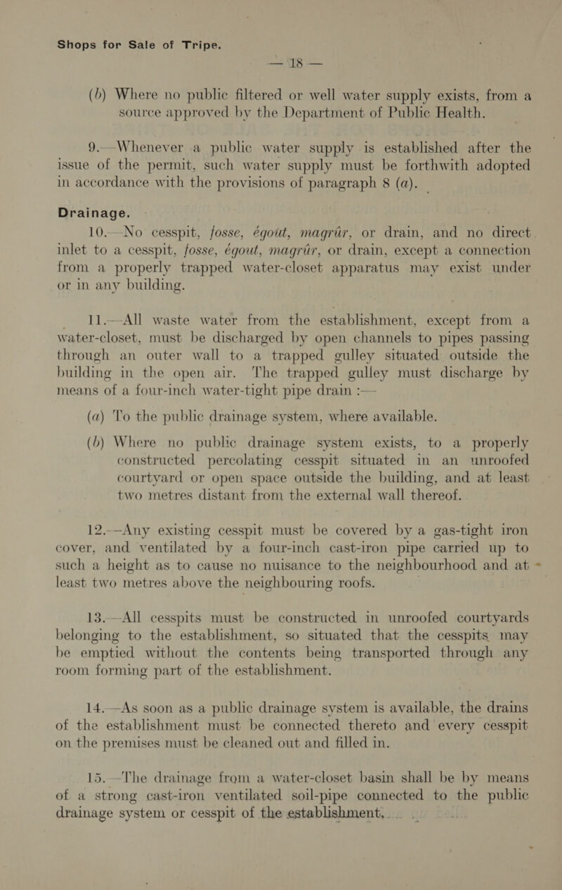 ie (b) Where no public filtered or well water supply exists, from a source approved by the Department of Public Health. 9._-Whenever a public water supply is established after the issue of the permit, such water supply must be forthwith adopted in accordance with the provisions of paragraph 8 (a). Drainage. 10..-No cesspit, fosse, égout, magruér, or drain, and no direct. inlet to a cesspit, fosse, égout, magriér, or drain, except a connection from a properly trapped water-closet apparatus may exist under or in any building. 11.—-All waste water from the establishment, except from a water-closet, must be discharged by open channels to pipes passing through an outer wall to a trapped gulley situated outside the building in the open air. The trapped eulley must discharge by means of a four-inch water- -tight pipe draim :— (a) To the public drainage system, where available. (6) Where no public drainage system exists, to a properly constructed percolating cesspit situated in an wnroofed courtyard or open space outside the building, and at least two metres distant from the external wall thereof. 12.-—Any existing cesspit must be covered by a gas-tight iron cover, and ventilated by a four-inch cast-iron pipe carried up to such a height as to cause no nuisance to the neighbourhood and at least two metres above the neighbouring roofs. 13.—All cesspits must be constructed in unroofed courtyards belonging to the establishment, so situated that the cesspits may be emptied without the contents being transported through any room forming part of the establishment. 14.—As soon as a public drainage system is available, the drains of the establishment must be connected thereto and every cesspit on the premises must be cleaned out and filled in. 15. —The drainage from a water-closet basin shall be by means of a strong cast-iron ventilated soil-pipe connected to the public