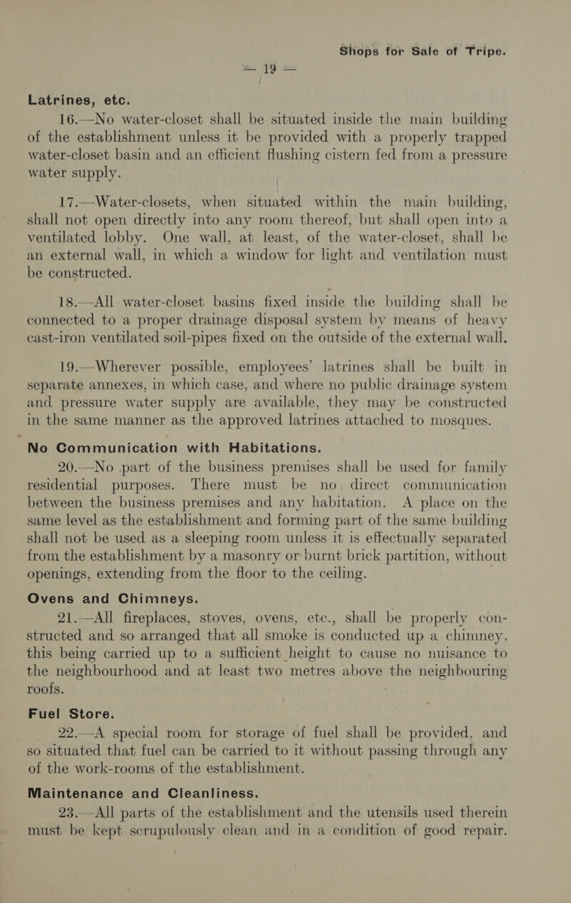 = {9 = Latrines, etc. 16.—No water-closet shall be situated inside the main building of the establishment unless it be provided with a properly trapped water-closet basin and an efficient flushing cistern fed from a pressure water supply. 17.—Water-closets, when situated within the main building, shall not open directly into any room thereof, but shall open into a ventilated lobby. One wall, at least, of the water-closet, shall be an external wall, in which a window for light and ventilation must be constructed. 18.—All water-closet basins fixed inside the building shall be connected to a proper drainage disposal system by means of heavy cast-iron ventilated soil-pipes fixed on the outside of the external wall. 19.—Wherever possible, employees’ latrines shall be built in separate annexes, in which case, and where no public drainage system and pressure water supply are available, they may be constructed in the same manner as the approved latrines attached to mosques. No Communication with Habitations. 20.—No part of the business premises shall be used for family residential purposes. There must be no, direct communication between the business premises and any habitation. A place on the same level as the establishment and forming part of the same building shall not be used as a sleeping room unless it is effectually separated from the establishment by a masonry or burnt brick partition, without openings, extending from the floor to the ceiling. Ovens and Chimneys. 21.—All fireplaces, stoves, ovens, etc., shall be properly con- structed and so arranged that all smoke is conducted up a chimney, this being carried up to a sufficient height to cause no nuisance to the neighbourhood and at least two metres above the neighbouring roots. : Fuel Store. 22.—A special room for storage of fuel shall be provided, and so situated that fuel can be carried to it without passing through any of the work-rooms of the establishment. Maintenance and Cleanliness. 23.—All parts of the establishment and the utensils used therein must be kept scrupulously clean and in a condition of good repair.