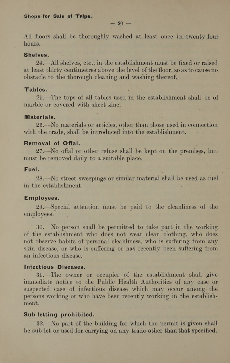 All floors shall be thoroughly washed at least once in twenty-four hours. Shelves. 24.—All shelves, etc., in the establishment must be fixed or raised at least thirty centimetres above the level of the floor, so as to cause no obstacle to the thorough cleaning and washing thereof. Tables. 25.—The tops of all tables used in the establishment shall be of marble or covered with sheet: zinc. Viaterials. 26.-_—No materials or articles, other than those used in connection with the trade, shall be introduced into the establishment. Removal of Offal. : 27.—No offal or other refuse shall be kept on the premises, but must be removed daily to a suitable place. Fuel. 28.—No street sweepings or similar material shall be used as fuel in the establishment. Employees. 29.—Special attention must be paid to the cleanliness of the employees. 30. No person shall be permitted to take part in the working of the establishment who does not wear clean clothing, who does not observe habits of personal cleanliness, who is suffering from any skin disease, or who is suffering or has recently been suffering from an infectious disease. Infectious Diseases. 31.—The owner or occupier of the establishment shall give immediate notice to the Public Health Authorities of any case or suspected case of infectious disease which may occur among. the persons working or who have been recently working in the establish- ment. Sub-letting prohibited. 32.—No part of the building for which the permit is given shall be sub-let or used for carrying on any trade other than that specified.