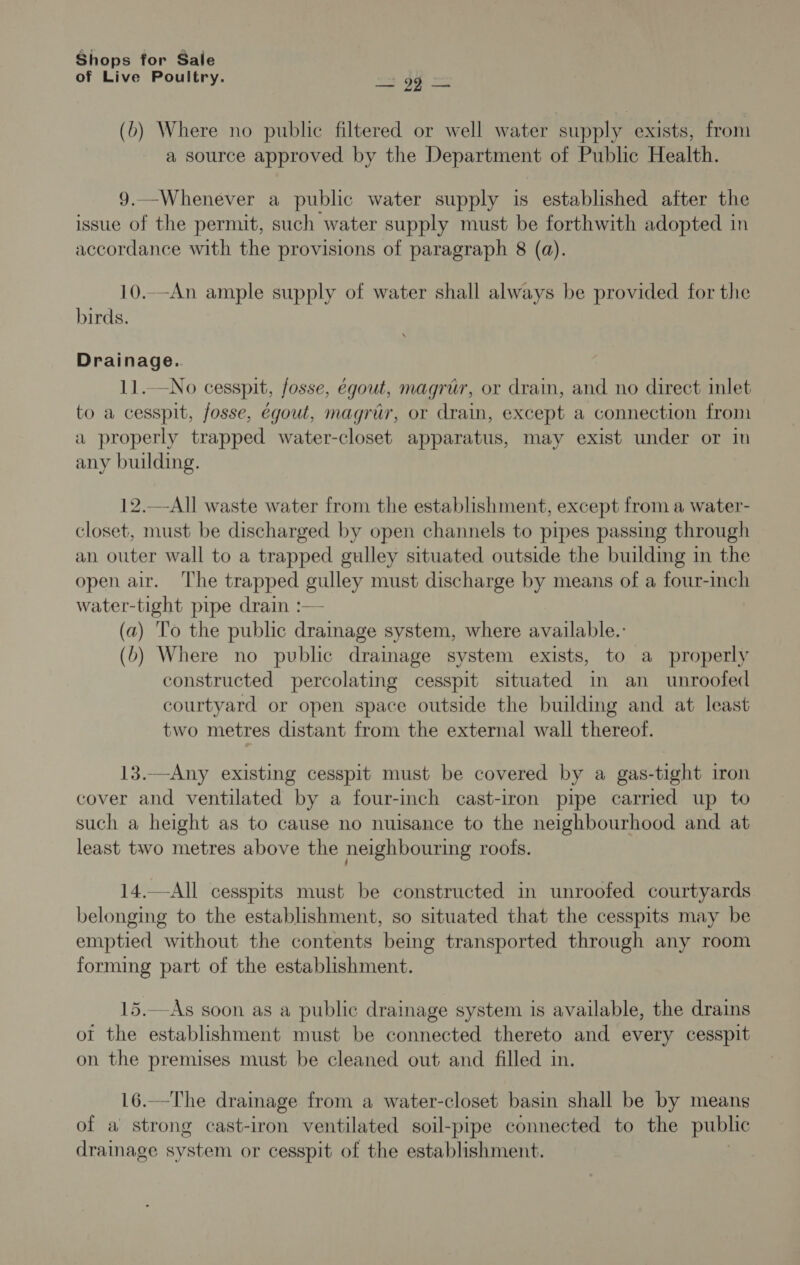 of Live Poultry. ma gh = (6) Where no public filtered or well water supply exists, from a source approved by the Department of Public Health. 9.—Whenever a public water supply is established after the issue of the permit, such water supply must be forthwith adopted in accordance with the provisions of paragraph 8 (a). 10..-An ample supply of water shall always be provided for the birds. Drainage. 11.—No cesspit, fosse, égout, magrur, or drain, and no direct inlet to a cesspit, fosse, egoul, magrur, or drain, except a connection from a properly trapped water-closet apparatus, may exist under or in any building. 12.—-All waste water from the establishment, except from a water- closet, must be discharged by open channels to pipes passing through an outer wall to a trapped gulley situated outside the building in the open air. The trapped gulley must discharge by means of a four-inch water-tight pipe drain :— (a) To the public drainage system, where available.: (b) Where no public drainage system exists, to a properly constructed percolating cesspit situated in an unroofed courtyard or open space outside the building and at least two metres distant from the external wall thereof. 13.—Any existing cesspit must be covered by a gas-tight iron cover and ventilated by a four-inch cast-iron pipe carried up to such a height as to cause no nuisance to the neighbourhood and at least two metres above the neighbouring roofs. 14.—All cesspits must be constructed in unroofed courtyards belonging to the establishment, so situated that the cesspits may be emptied without the contents being transported through any room forming part of the establishment. 15.—As soon as a public drainage system is available, the drains ot the establishment must be connected thereto and every cesspit on the premises must be cleaned out and filled in. 16.—The drainage from a water-closet basin shall be by means of a strong cast-iron ventilated soil-pipe connected to the public drainage system or cesspit of the establishment.